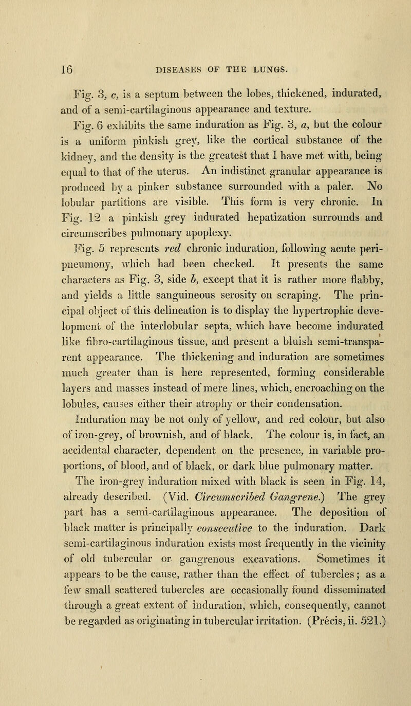 Fig. 3, c, is a septum between the lobes, thickened, indurated, and of a semi-cartilaginous aj^pearance and texture. Fig. 6 exiiibits the same induration as Fig. 3, a, but the colour is a uniform pinkish grey, like the cortical substance of the kidney, and the density is the greatest that I have met with, being equal to that of the uterus. An indistinct granular appearance is produced by a pinker substance surrounded with a paler. No lobular partitions are visible. This form is very chronic. In Fig. 12 a pinkish grey indurated hepatization surrounds and circumscribes pulmonary apoplexy. Fig. 5 represents red chronic induration, following acute peri- pneumony, which had been checked. It presents the same characters as Fig. 3, side b, except that it is rather more flabby, and yields a little sanguineous serosity on scraping. The prin- cipal object of this delineation is to display the hypertrophic deve- lopment of the interlobular septa, which have become indurated like iibro-cartilaginous tissue, and present a bluish semi-transpa- rent appearance. The thickening and induration are sometimes much greater than is here represented, forming considerable layers and masses instead of mere lines, which, encroaching on the lobules, causes either their atrophy or their condensation. Induration may be not only of yellow, and red colour, but also of iron-grey, of brownish, and of black. The colour is, in fact, an accidental character, dependent on the presence, in variable pro- portions, of blood, and of black, or dark blue pulmonary matter. The iron-grey induration mixed with black is seen in Fig. 14, already described. (Vid. Circumscribed Gangrene?) The grey part has a semi-cartilaginous appearance. The deposition of black matter is principally consecutive to the induration. Dark semi-cartilaginous induration exists most frequently in the vicinity of old tubercular or gangrenous excavations. Sometimes it appears to be the cause, rather than the effect of tubercles; as a few small scattered tubercles are occasionally found disseminated through a great extent of induration, which, consequently, cannot be regarded as originating in tubercular irritation. (Precis, ii. 521.)