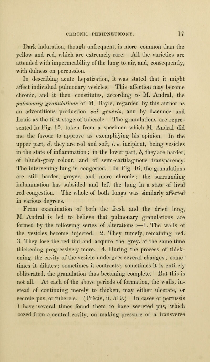 Dark induration, though unfrequent, is more common than the yellow and red, which are extremely rare. All the varieties are attended Avith impermeability of the lung to. air, and, consequently, Avith dulness on percussion. In describing acute hepatization, it was stated that it might affect individual pulmonary vesicles. This affection may become clu'onic, and it then constitutes, according to M. Andral, the 'pulmonary granulations of M. Bayle, regarded by this author as an adventitious production sui generis, and by Laennec and Louis as the first stage of tubercle. The granulations are repre- sented in Fig. 15, taken from a specimen Avhich M. Andral did me the favour to approve as exemplifying his opinion. In the upper part, d, they are red and soft, i. e. incipient, being vesicles in the state of inflammation ; in the lower part, b, they are harder, of bluish-grey colour, and of semi-cartilaginous transparency. The intervening lung is congested. In Fig. 16, the granulations are still harder, greyer, and more chronic; the surrounding inflammation has subsided and left the lung in a state of livid red congestion. The whole of both lungs Avas similarly affected in various degrees. From examination of both the fresh and the dried lung, M. Andral is led to believe that pulmonary granulations are foraied by the folloAving series of alterations :—1. The Avails of the vesicles become injected. 2. They tumefy, remaining red. 3. They lose the red tint and acquire the grey, at the same time thickening progressively more. 4. During the process of thick- ening, the cavity of the vesicle undergoes several changes; some- times it dilates; sometimes it contracts; sometimes it is entirely obliterated, the granulation thus becoming complete. But this is not all. At each of the above periods of formation, the wails, in- stead of continuing merely to thicken, may either ulcerate, or secrete pus, or tubercle. (Precis, ii. 519.) In cases of pertussis I have several times found them to have secreted pus, Avhich oozed from a central cavity, on making pressure or a transverse