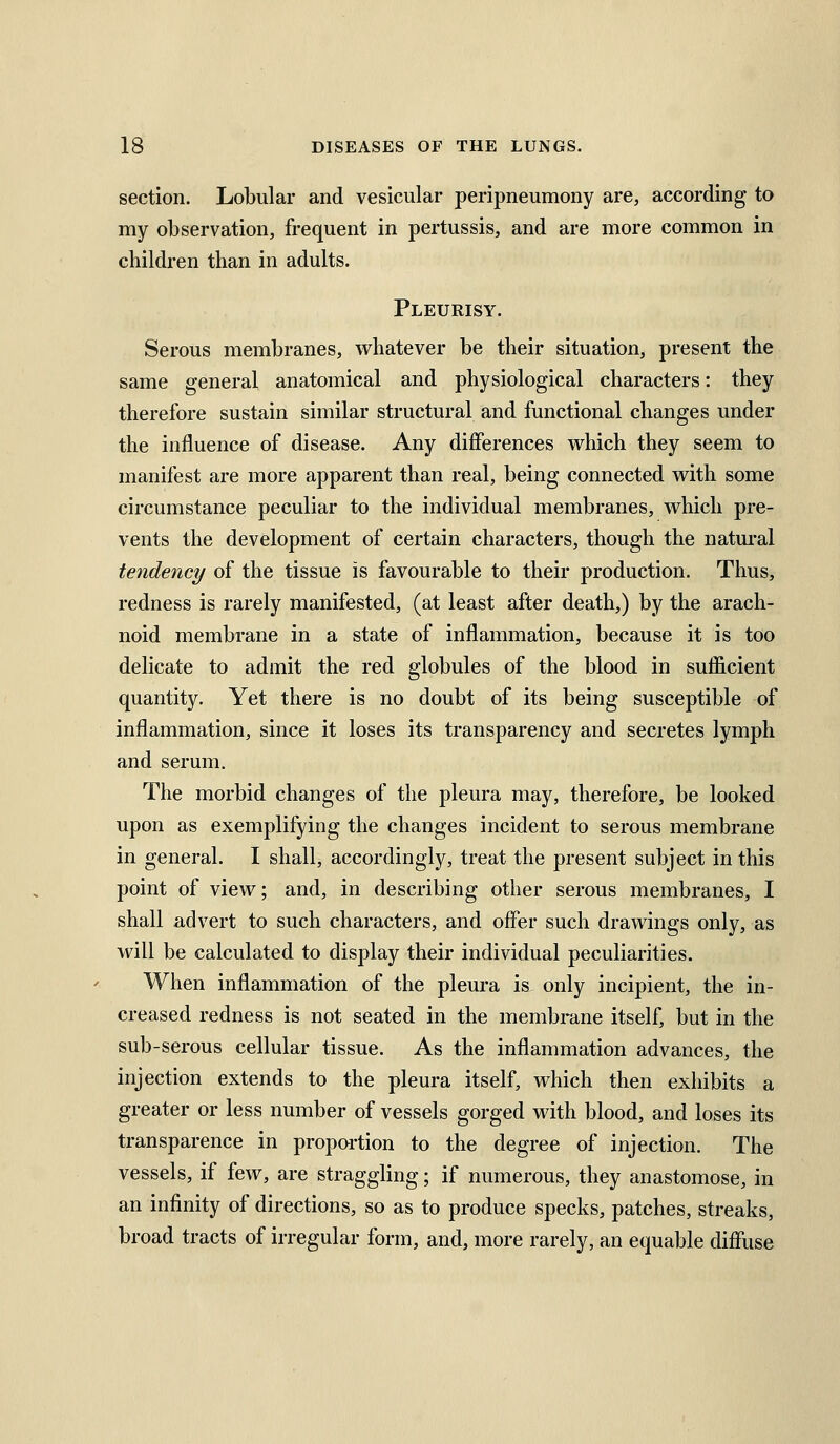 section. Lobular and vesicular peripneumony are, according to my observation, frequent in pertussis, and are more common in children than in adults. Pleurisy. Serous membranes, whatever be their situation, present the same general anatomical and physiological characters: they therefore sustain similar structural and functional changes under the influence of disease. Any differences which they seem to manifest are more apparent than real, being connected with some circumstance peculiar to the individual membranes, which pre- vents the development of certain characters, though the natural tendency of the tissue is favourable to their production. Thus, redness is rarely manifested, (at least after death,) by the arach- noid membrane in a state of inflammation, because it is too delicate to admit the red globules of the blood in sufficient quantity. Yet there is no doubt of its being susceptible of inflammation, since it loses its transparency and secretes lymph and serum. The morbid changes of the pleura may, therefore, be looked upon as exemplifying the changes incident to serous membrane in general. I shall, accordingly, treat the present subject in this point of view; and, in describing other serous membranes, I shall advert to such characters, and offer such drawings only, as will be calculated to display their individual peculiarities. When inflammation of the plem-a is only incipient, the in- creased redness is not seated in the membrane itself, but in the sub-serous cellular tissue. As the inflammation advances, the injection extends to the pleura itself, which then exhibits a greater or less number of vessels gorged with blood, and loses its transparence in propartion to the degree of injection. The vessels, if few, are straggling; if numerous, they anastomose, in an infinity of directions, so as to produce specks, patches, streaks, broad tracts of irregular form, and, more rarely, an equable diffuse