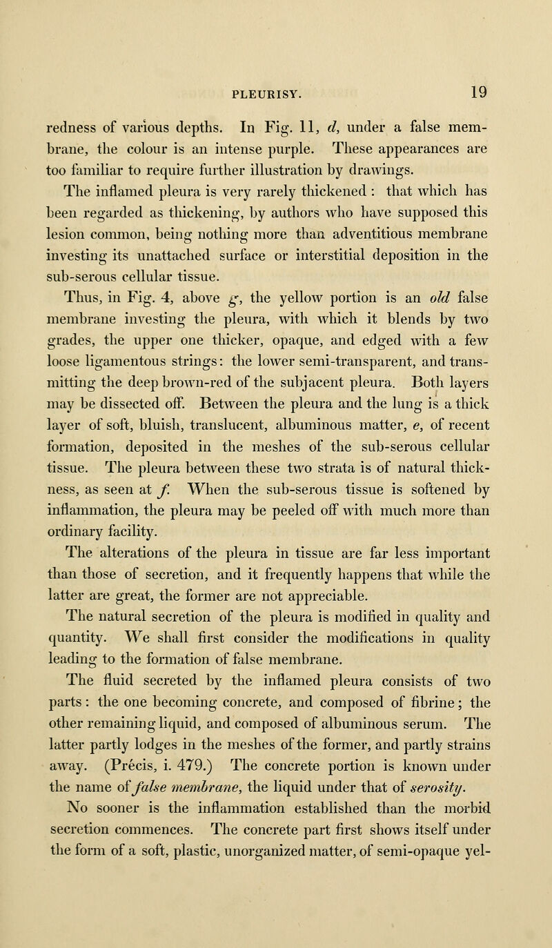 redness of various depths. In Fig. 11, c?, under a false mem- brane, the colour is an intense purple. These appearances are too familiar to require further illustration by drawings. The inflamed pleura is very rarely thickened : that which has been regarded as thickening, by authors who have supposed this lesion common, being nothing more than adventitious membrane investing its unattached surface or interstitial deposition in the sub-serous cellular tissue. Thus, in Fig. 4, above ^, the yellow portion is an old false membrane investing the pleura, with which it blends by two grades, the upper one thicker, opaque, and edged with a few loose ligamentous strings: the lower semi-transparent, and trans- mitting the deep brown-red of the subjacent pleura. Both layers may be dissected off. Between the pleura and the lung is a thick layer of soft, bluish, translucent, albuminous matter, e, of recent formation, deposited in the meshes of the sub-serous cellular tissue. The pleura between these two strata is of natural thick- ness, as seen at f. When the sub-serous tissue is softened by inflammation, the pleura may be peeled off wdth much more than ordinary facility. The alterations of the pleura in tissue are far less important than those of secretion, and it frequently happens that while the latter are great, the former are not appreciable. The natural secretion of the pleura is modified in quality and quantity. We shall first consider the modifications in quality leading to the formation of false membrane. The fluid secreted by the inflamed pleura consists of two parts: the one becoming concrete, and composed of fibrine; the other remaining liquid, and composed of albuminous serum. The latter partly lodges in the meshes of the former, and partly strains away. (Precis, i. 479.) The concrete portion is known under the name of false membrane, the liquid under that of serosity. No sooner is the inflammation established than the morbid secretion commences. The concrete part first shows itself under the form of a soft, plastic, unorganized matter, of semi-opaque yel-