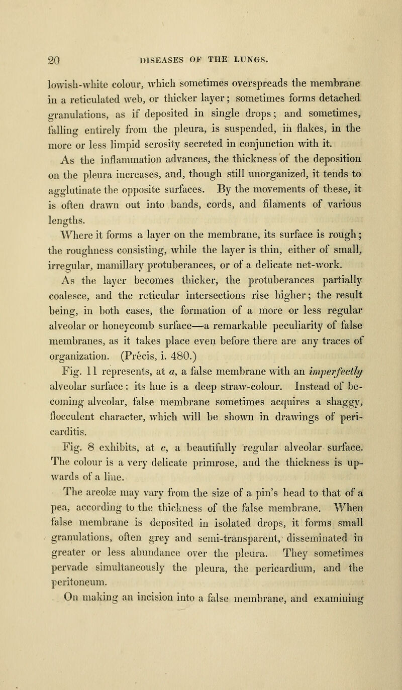 lowisli-white colour, which sometimes overspreads the membrane ill a reticulated web, or thicker layer; sometimes forms detached granulations, as if deposited in single drops; and sometimes, falling entirely from the pleura, is suspended, in flakes, in the more or less limpid serosity secreted in conjunction with it. As the inflammation advances, the thickness of the deposition on the pleura increases, and, though still unorganized, it tends to agglutinate the opposite surfaces. By the movements of these, it is often drawn out into bands, cords, and filaments of various lengths. Where it forms a layer on the membrane, its surface is rough; the roughness consisting, while the layer is thin, either of small, irregular, mamillary protuberances, or of a delicate net-work. As the layer becomes thicker, the protuberances partially coalesce, and the reticular intersections rise higher; the result being, in both cases, the formation of a more or less regular alveolar or honeycomb surface—a remarkable peculiarity of false membranes, as it takes place even before there are any traces of organization. (Precis, i. 480.) Fig. 11 represents, at a, a false membrane with an imperfectly alveolar surface : its hue is a deep straw-colour. Instead of be- coming alveolar, false membrane sometimes acquires a shaggy, flocculent character, which will be shown in drawings of peri- carditis. Fig. 8 exhibits, at c, a beautifully regular alveolar surface. The colour is a very delicate primrose, and the thickness is up- wards of a line. The areolse may vary from the size of a pin's head to that of a pea, according to the thickness of the false membrane. When false membrane is deposited in isolated drops, it forms small granulations, often grey and semi-transparent,^ disseminated in greater or less abundance over the pleura. They sometimes pervade simultaneously the pleura, the pericardium, and the peritoneum. On making an incision into a false membrane, and examining