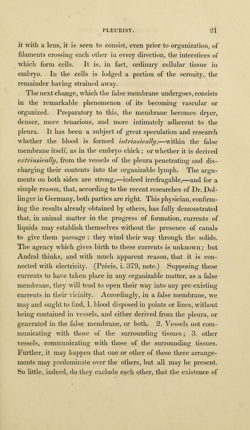 it with a lens, it is seen to consist, even prior to organization, of filaments crossing each other in every direction, the interstices of which form cells. It is, in fact, ordinary cellular tissue in embryo. In the cells is lodged a portion of the serosity, the remainder having strained away. The next change, which the false membrane undergoes, consists in the remarkable phenomenon of its becoming vascular or organized. Preparatory to this, the membrane becomes dryer, denser, more tenacious, and more intimately adherent to the pleura. It has been a subject of great speculation and research whether the blood is formed intrmsically,—within the false membrane itself, as in the embryo chick; or whether it is derived e.vtrinsicalli/, from the vessels of the pleura penetrating and dis- charging their contents into the organizable lymph. The argu- ments on both sides are strong,—indeed irrefragable,—and for a simple reason, that, according to the recent researches of Dr. Dol- linger in Germany, both parties are right. This physician, confirm- ing the results already obtained by others, has fully demonstrated that, in animal matter in the progress of formation, currents of liquids may establish themselves without the presence of canals to give them passage : they wind their way through the solids. The agency which gives birth to these currents is unknown; but Andral thinks, and with much apparent reason, that it is con- nected with electricity. (Precis, i. 379, note.) Supposing these currents to have taken place in any organizable matter, as a false membrane, they will tend to open their way into any pre-existing currents in their vicinity. Accordingly, in a false membrane, we may and ought to find, 1. blood disposed in points or lines, without being contained in vessels, and either derived from the pleura, or generated in the false membrane, or both. 2. Vessels not com- municating with those of the surrounding tissues; 3. other vessels, communicating with those of the surrounding tissues. Fmiher, it may happen that one or other of these three arrange- ments may predominate over the others, but all may be present. So little, indeed, do they exclude each other, that the existence of