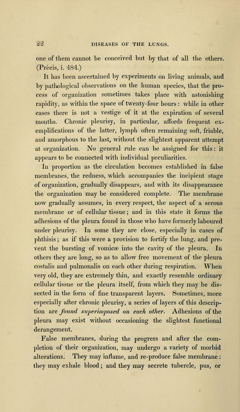 one of them cannot be conceived but by that of all the others. (Precis, i. 484.) It has been ascertained by experiments on living animals, and by patliological observations on the human species, that the pro- cess of organization sometimes takes place with astonishing rapidity, as within the space of twenty-four hours : wliile in other cases there is not a vestige of it at the expiration of several months. Chronic pleurisy, in particular, affords frequent ex- emplifications of the latter, lymph often remaining soft, friable, and amorphous to the last, without the slightest apparent attempt at organization. No general rule can be assigned for this: it appears to be connected with individual peculiarities. In proportion as the circulation becomes established in false membranes, the redness, which accompanies the incipient stage of organization, gradually disappears, and with its disappearance the organization may be considered complete. The membrane now gradually assumes, in every respect, the aspect of a serous membrane or of cellular tissue; and in this state it forms the adhesions of the pleura found in those who have formerly laboured under pleurisy. In some they are close, especially in cases of phthisis; as if this were a provision to fortify the lung, and pre- vent the bursting of vomicae into the cavity of the pleura. In others they are long, so as to allow free movement of the pleura costalis and pulmonalis on each other during respiration. When very old, they are extremely thin, and exactly resemble ordinary cellular tissue or the pleura itself, from which they may be dis- sected in the form of fine transparent layers. Sometimes, more especially after chronic pleurisy, a series of layers of this descrip- tion are found superimposed on each other. Adhesions of the pleura may exist without occasioning the slightest functional derangement. False membranes, during the progress and after the com- pletion of their organization, may undergo a variety of morbid alterations. They may inflame, and re-produce false membrane : they may exhale blood; and they may secrete tubercle, pus, or