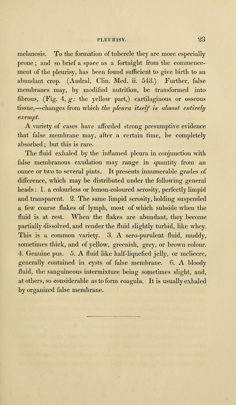 melanosis. To the formation of tubercle tliey are more especially- prone ; and so brief a space as a fortnight from the commence- ment of the pleurisy, has been found sufficient to give birth to an abundant crop. (Andral, Clin. Med. ii. 543.) Further, false membranes may, by modified nutrition, be transformed into fibrous, (Fig. 4, g: the yellow part,) cartilaginous or osseous tissue,—changes from which the pleura itself is almost entirely exempt. A variety of cases have afforded strong presumptive evidence that false membrane may, after a certain time, be completely absorbed; but this is rare. The fluid exhaled by the inflamed pleura in conjunction with false membranous exudation may range in quantity from an ounce or two to several pints. It presents innumerable grades of difference, which may be distributed under the following general heads : 1. a colourless or lemon-coloured serosity, perfectly limpid and transparent. 2. The same limpid serosity, holding suspended a few coarse flakes of lymph, most of which subside when the fluid is at rest. When the flakes are abundant, they become partially dissolved, and render the fluid slightly turbid, like whey. This is a common variety. 3. A sero-purulent fluid, muddy, sometimes thick, and of yellow, greenish, grey, or brown colour. 4. Genuine pus. 5. A fluid like half-liquefied jelly, or melicere, generally contained in cysts of false membrane. 6. A bloody fluid, the sanguineous intermixture being sometimes slight, and, at others, so considerable as to form coagula. It is usually exhaled by organized false membrane.