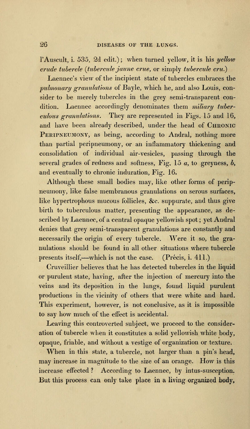 I'Auscult, i. 535, 2d edit.); when turned yellow, it is his yellow crude tubercle (tuhercule jaune crue, or simply tuhercule cru?) Laennec's view of the incipient state of tubercles embraces the 'pulmonary granulations of Bayle, w^hich he, and also Louis, con- sider to be merely tubercles in the grey semi-transparent con- dition. Laennec accordingly denominates them miliary tuber- culous granulations. They are represented in Figs. 15 and 16, and have been already described, under the head of Chronic Peripneumony, as being, according to Andral, nothing more than partial peripneumony, or an inflammatory thickening and consolidation of individual air-vesicles, passing through the several grades of redness and softness. Fig. 15 a, to greyness, by and eventually to chronic induration, Fig. 16. Although these small bodies may, like other forms of perip- neumony, like false membranous granulations on serous surfaces, like hypertrophous mucous follicles, &c. suppurate, and thus give birth to tuberculous matter, presenting the appearance, as de- scribed by Laennec, of a central opaque yellowish spot; yet Andral denies that grey semi-transparent granulations are constantly and necessarily the origin of every tubercle. Were it so, the gra- nulations should be found in all other situations where tubercle presents itself,—which is not the case. (Precis, i. 411.) Cruveiilier believes that he has detected tubercles in the liquid or purulent state, having, after the injection of mercury into the veins and its deposition in the lungs, found liquid purulent productions in the vicinity of others that were white and hard. This experiment, however, is not conclusive, as it is impossible to say how much of the effect is accidental. Leaving this controverted subject, we proceed to the consider- ation of tubercle when it constitutes a solid yellowish white body, opaque, friable, and without a vestige of organization or texture. When in this state, a tubercle, not larger than a pin's head, may increase in magnitude to the size of an orange. How is this increase effected ? According to Laennec, by intus-susception. But this process can only take place in a living organized body.