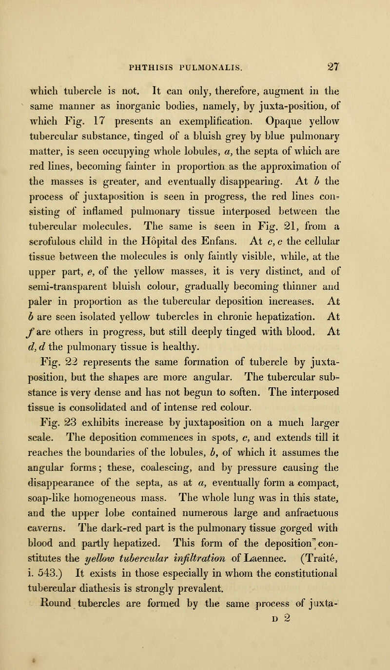 which tubercle is not. It can only, therefore, augment in the same manner as inorganic bodies, namely, by juxta-position, of which Fig. 17 presents an exemplification. Opaque yellow tubercular substance, tinged of a bluish grey by blue pulmonary matter, is seen occupying whole lobules, a, the septa of which are red lines, becoming fainter in proportion as the approximation of the masses is greater, and eventually disappearing. At h the process of juxtaposition is seen in progress, the red lines con- sisting of inflamed pulmonary tissue interposed between the tubercular molecules. The same is seen in Fig. 21, from a scrofulous child in the Hopital des Enfans. At c, c the cellular tissue between the molecules is only faintly visible, while, at the upper part, e, of the yellow masses, it is very distinct, and of semi-transparent bluish colour, gradually becoming thinner and paler in proportion as the tubercular deposition increases. At b are seen isolated yellow tubercles in chronic hepatization. At ^are others in progress, but still deeply tinged with blood. At d, d the pulmonary tissue is healthy. Fig. 22 represents the same formation of tubercle by juxta- position, but the shapes are more angular. The tubercular sub- stance is very dense and has not begun to soften. The interposed tissue is consolidated and of intense red colour. Fig. 23 exhibits increase by juxtaposition on a much larger scale. The deposition commences in spots, c, and extends till it reaches the boundaries of the lobules, b, of which it assumes the angular forms; these, coalescing, and by pressure causing the disappearance of the septa, as at a, eventually form a compact, soap-like homogeneous mass. The whole lung was in this state, and the upper lobe contained numerous large and anfractuous caverns. The dark-red part is the pulmonai-y tissue gorged with blood and partly hepatized. This form of the deposition con- stitutes the yellow tubercular injiltration of Laennec. (Traite, i. 543.) It exists in those especially in whom the constitutional tubercular diathesis is strongly prevalent. Round tubercles are formed by the same process of juxta- D 2
