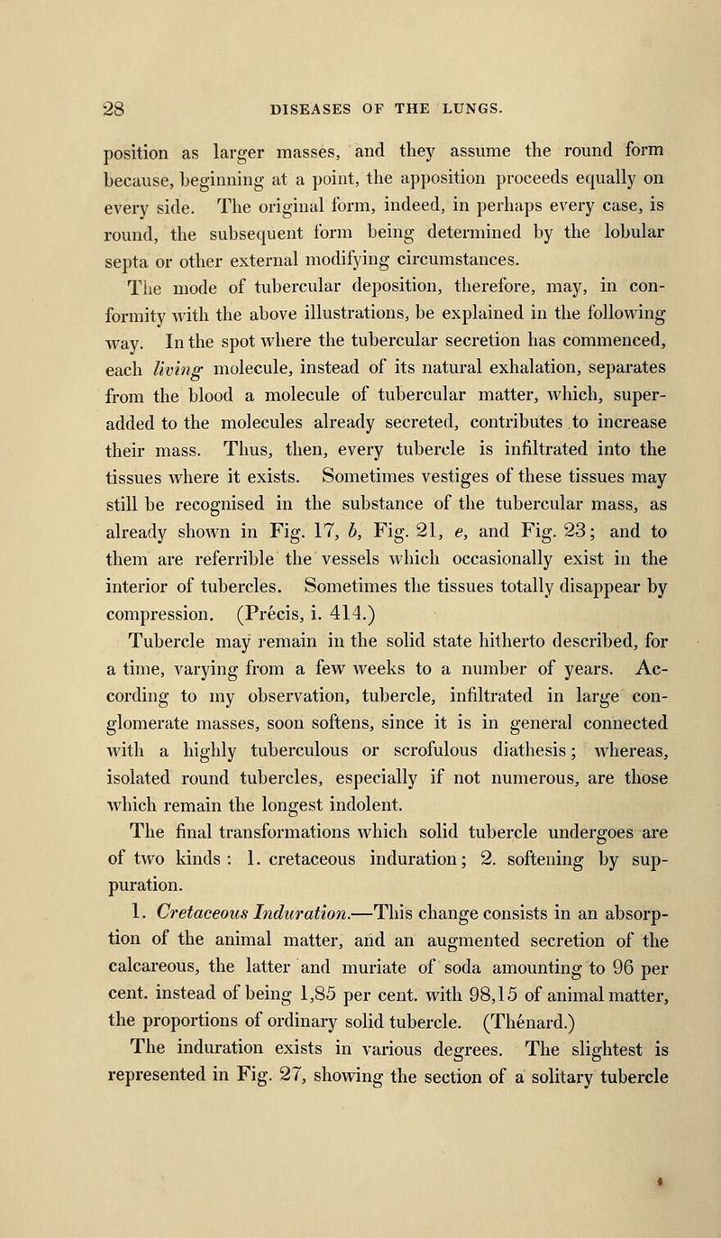 position as larger masses, and they assume the round form because, beginning at a point, the apposition proceeds equally on every side. The original form, indeed, in perhaps every case, is round, the subsequent form being determined by the lobular septa or other external modifying circumstances. The mode of tubercular deposition, therefore, may, in con- formity with the above illustrations, be explained in the following way. In the spot where the tubercular secretion has commenced, each living molecule, instead of its natural exhalation, separates from the blood a molecule of tubercular matter, which, super- added to the molecules already secreted, contributes to increase their mass. Thus, then, every tubercle is infiltrated into the tissues where it exists. Sometimes vestiges of these tissues may still be recognised in the substance of the tubercular mass, as already shown in Fig. 17, b, Fig. 21, e, and Fig. 23; and to them are referrible the vessels which occasionally exist in the interior of tubercles. Sometimes the tissues totally disappear by compression. (Precis, i. 414.) Tubercle may remain in the solid state hitherto described, for a time, varying from a few weeks to a number of years. Ac- cording to my observation, tubercle, infiltrated in large con- glomerate masses, soon softens, since it is in general connected with a highly tuberculous or scrofulous diathesis; whereas, isolated round tubercles, especially if not numerous, are those which remain the longest indolent. The final transformations which solid tubercle undergoes are of two kinds : 1. cretaceous induration; 2. softening by sup- puration. 1. Cretaceous Induration.—This change consists in an absorp- tion of the animal matter, arid an augmented secretion of the calcareous, the latter and muriate of soda amounting to 96 per cent, instead of being 1,85 per cent, with 98,15 of animal matter, the proportions of ordinary solid tubercle. (Thenard.) The induration exists in various degrees. The slightest is represented in Fig. 27, showing the section of a solitary tubercle