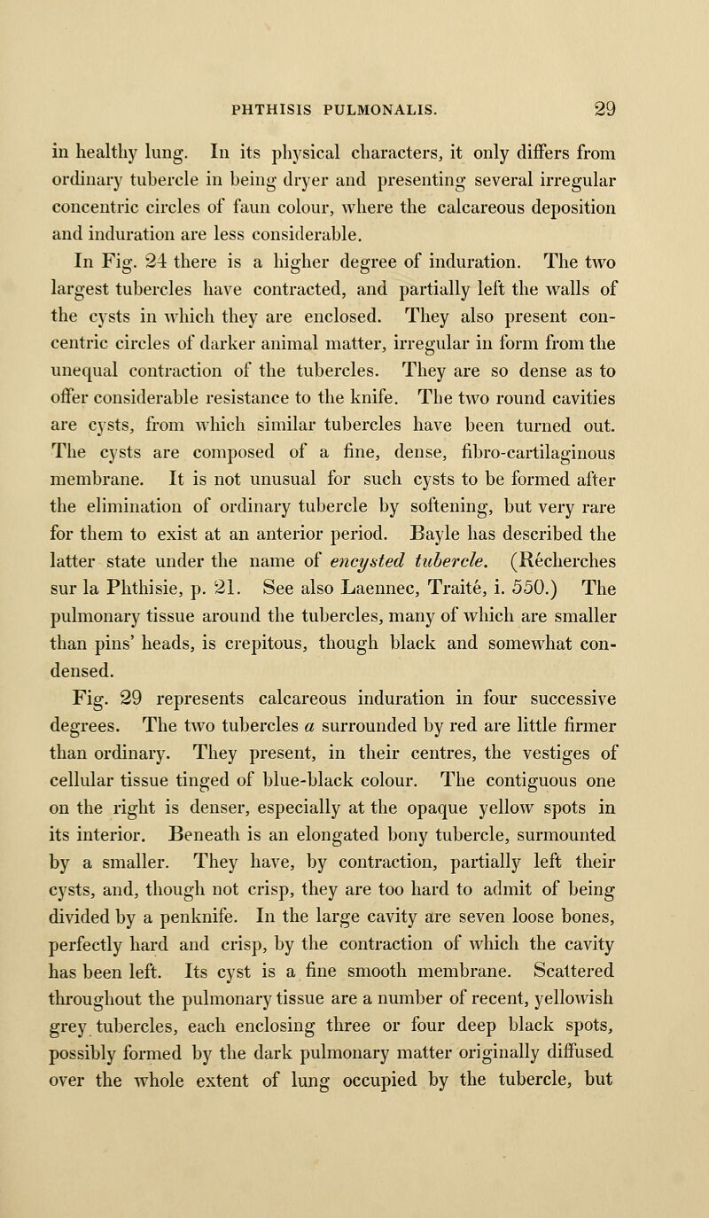 in healthy king. In its physical characters, it only differs from ordinary tubercle in being dryer and presenting several irregular concentric circles of faun colour, where the calcareous deposition and induration are less considerable. In Fig. 24 there is a higher degree of induration. The two largest tubercles have contracted, and partially left the walls of the cysts in which they are enclosed. They also present con- centric circles of darker animal matter, irregular in form from the unequal contraction of the tubercles. They are so dense as to offer considerable resistance to the knife. The two round cavities are cysts, from which similar tubercles have been turned out. The cysts are composed of a fine, dense, fibro-cartilaginous membrane. It is not unusual for such cysts to be formed after the elimination of ordinary tubercle by softening, but very rare for them to exist at an anterior period. Bayle has described the latter state under the name of encysted tubercle. (Recherches sur la Phthisie, p. 21. See also Laennec, Traite, i. 550.) The pulmonary tissue around the tubercles, many of which are smaller than pins' heads, is crepitous, though black and somewhat con- densed. Fig. 29 represents calcareous induration in four successive degrees. The two tubercles a surrounded by red are little firmer than ordinary. They present, in their centres, the vestiges of cellular tissue tinged of blue-black colour. The contiguous one on the right is denser, especially at the opaque yellow spots in its interior. Beneath is an elongated bony tubercle, surmounted by a smaller. They have, by contraction, partially left their cysts, and, though not crisp, they are too hard to admit of being divided by a penknife. In the large cavity are seven loose bones, perfectly hard and crisp, by the contraction of which the cavity has been left. Its cyst is a fine smooth membrane. Scattered throughout the pulmonary tissue are a number of recent, yellowish grey tubercles, each enclosing three or four deep black spots, possibly formed by the dark pulmonary matter originally diffused over the whole extent of lung occupied by the tubercle, but