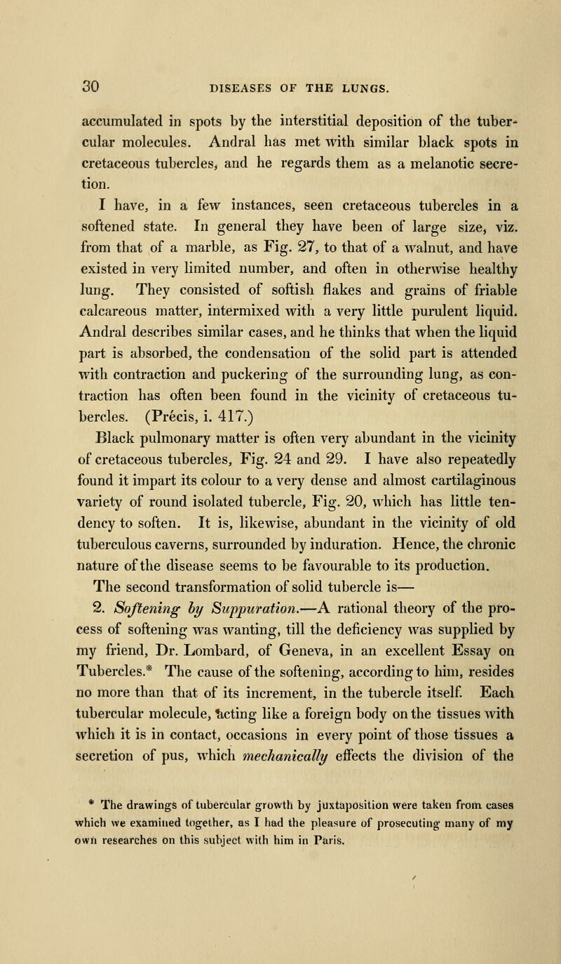 accumulated in spots by the interstitial deposition of the tuber- cular molecules. Andral has met with similar black spots in cretaceous tubercles, and he regards them as a melanotic secre- tion. I have, in a few instances, seen cretaceous tubercles in a softened state. In general they have been of large size, viz. from that of a marble, as Fig. 27, to that of a walnut, and have existed in very limited number, and often in otherwise healthy lung. They consisted of softish flakes and grains of friable calcareous matter, intermixed with a very little purulent liquid. Andral describes similar cases, and he thinks that when the liquid part is absorbed, the condensation of the solid part is attended with contraction and puckering of the surrounding lung, as con- traction has often been found in the vicinity of cretaceous tu- bercles. (Precis, i. 417.) Black pulmonary matter is often very abundant in the vicinity of cretaceous tubercles. Fig. 24 and 29. I have also repeatedly found it impart its colour to a very dense and almost cartilaginous variety of round isolated tubercle. Fig. 20, which has little ten- dency to soften. It is, likewise, abundant in the vicinity of old tuberculous caverns, surrounded by induration. Hence, the chronic nature of the disease seems to be favourable to its production. The second transformation of solid tubercle is— 2. Softening by Suppuration.—A rational theory of the pro- cess of softening was wanting, till the deficiency was supplied by my friend. Dr. Lombard, of Geneva, in an excellent Essay on Tubercles.* The cause of the softening, according to him, resides no more than that of its increment, in the tubercle itself Each tubercular molecule, Acting like a foreign body on the tissues with which it is in contact, occasions in every point of those tissues a secretion of pus, which mechanically effects the division of the * The drawings of tubercular growth by juxtuposition were taken from cases which we examined together, as I had the pleasure of prosecuting many of my own researches on this subject with him in Paris.