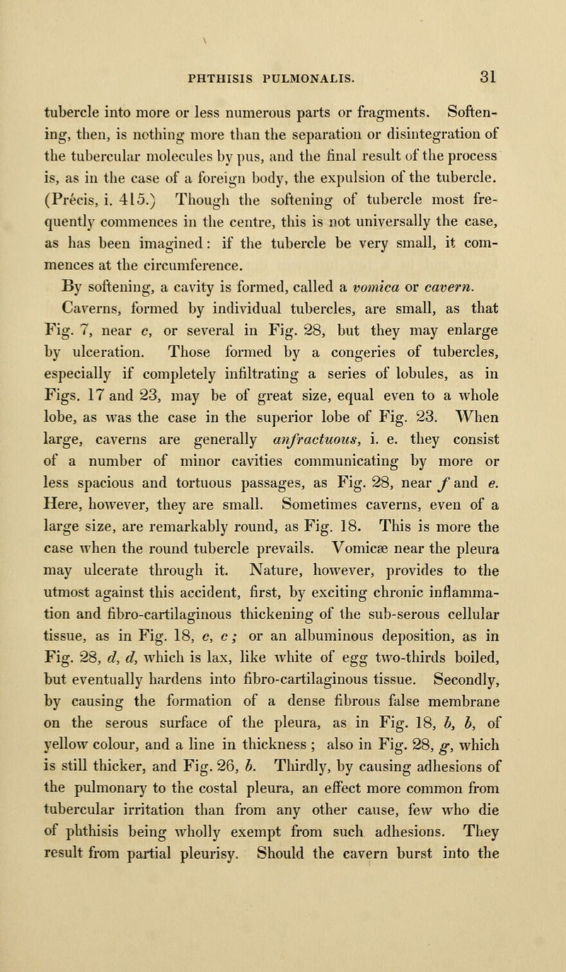 tubercle into more or less numerous parts or fragments. Soften- ing, then, is nothing more than the separation or disintegration of the tubercuhir molecules by pus, and the final result of the process is, as in the case of a foreign body, the expulsion of the tubercle. (Precis, i. 415.) Though the softening of tubercle most fre- quently commences in the centre, this is not universally the case, as has been imagined: if the tubercle be very small, it com- mences at the circumference. By softening, a cavity is formed, called a vomica or cavern. Caverns, formed by individual tubercles, are small, as that Fig. 7, near c, or several in Fig. 28, but they may enlarge by ulceration. Those formed by a congeries of tubercles, especially if completely infiltrating a series of lobules, as in Figs. 17 and 23, may be of great size, equal even to a whole lobe, as was the case in the superior lobe of Fig. 23. When large, caverns are generally anfractuous, i. e. they consist of a number of minor cavities communicating by more or less spacious and tortuous passages, as Fig. 28, near f and e. Here, however, they are small. Sometimes caverns, even of a large size, are remarkably round, as Fig. 18. This is more the case when the round tubercle prevails. Vomicae near the pleura may ulcerate through it. Nature, however, provides to the utmost against this accident, first, by exciting chronic inflamma- tion and fibro-cartilaginous thickening of the sub-serous cellular tissue, as in Fig. 18, c, c; or an albuminous deposition, as in Fig. 28, d, d, which is lax, like white of egg two-thirds boiled, but eventually hardens into fibro-cartilaginous tissue. Secondly, by causing the formation of a dense fibrous false membrane on the serous surface of the pleura, as in Fig. 18, b, b, of yellow colour, and a line in thickness ; also in Fig. 28, g, which is still thicker, and Fig. 26, b. Tliirdly, by causing adhesions of the pulmonary to the costal pleura, an effect more common from tubercular irritation than from any other cause, few who die of phthisis being wholly exempt from such adhesions. They result from partial pleurisy. Should the cavern burst into the