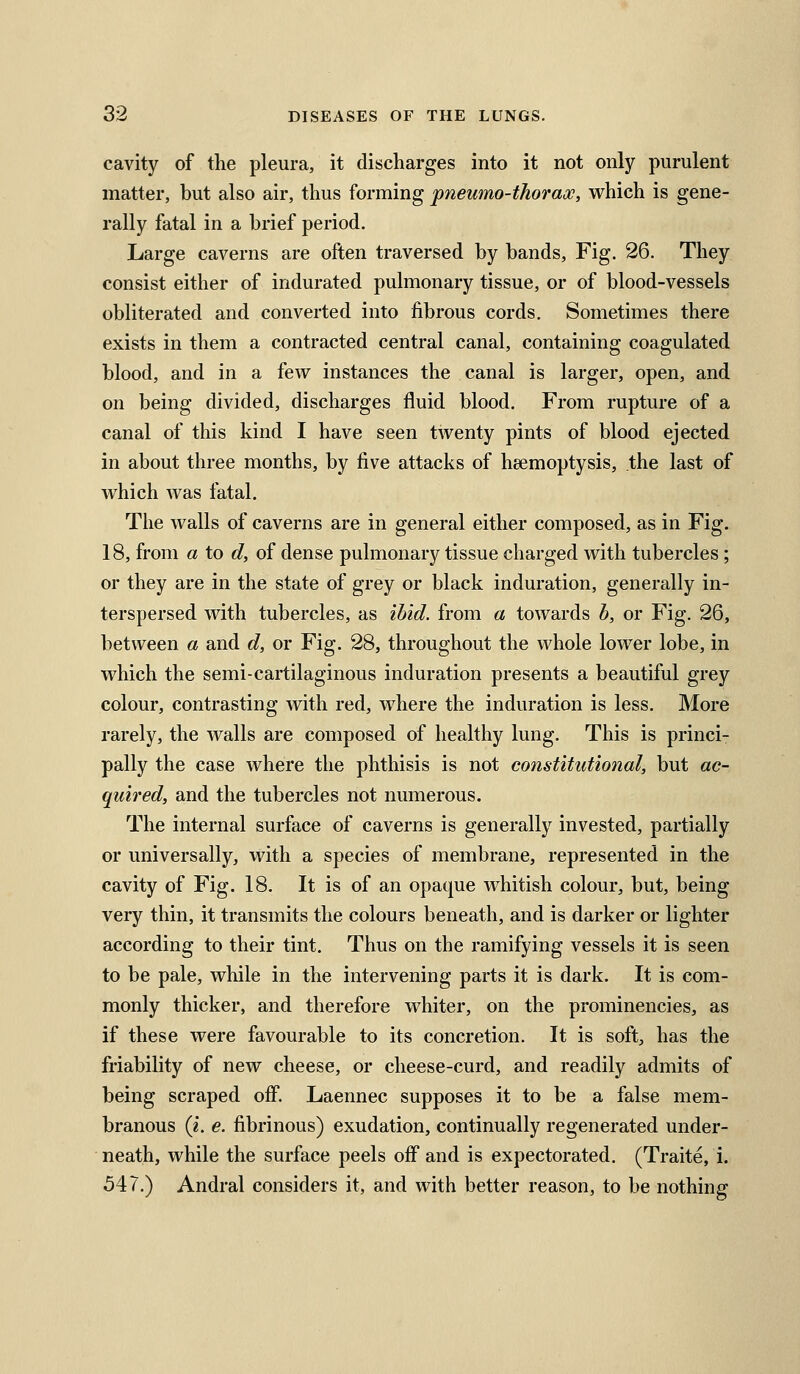 cavity of the pleura, it discharges into it not only purulent matter, but also air, thus forming pneumo-thoraoc, which is gene- rally fatal in a brief period. Large caverns are often traversed by bands. Fig. 26. They consist either of indurated pulmonary tissue, or of blood-vessels obliterated and converted into fibrous cords. Sometimes there exists in them a contracted central canal, containing coagulated blood, and in a few instances the canal is larger, open, and on being divided, discharges fluid blood. From rupture of a canal of this kind I have seen twenty pints of blood ejected in about three months, by five attacks of heemoptysis, the last of which was fatal. The walls of caverns are in general either composed, as in Fig. 18, from a to d, of dense pulmonary tissue charged with tubercles ; or they are in the state of grey or black induration, generally in- terspersed with tubercles, as ibid, from a towards h, or Fig, 26, between a and d, or Fig. 28, throughout the whole lower lobe, in which the semi-cartilaginous induration presents a beautiful grey colour, contrasting with red, where the induration is less. More rarely, the walls are composed of healthy lung. This is princi- pally the case where the phthisis is not constitutional, but ac- quired, and the tubercles not numerous. The internal surface of caverns is generally invested, partially or universally, with a species of membrane, represented in the cavity of Fig. 18. It is of an opaque whitish colour, but, being very thin, it transmits the colours beneath, and is darker or lighter according to their tint. Thus on the ramifying vessels it is seen to be pale, while in the intervening parts it is dark. It is com- monly thicker, and therefore whiter, on the prominencies, as if these were favourable to its concretion. It is soft, has the friability of new cheese, or cheese-curd, and readily admits of being scraped oflP, Laennec supposes it to be a false mem- branous (i. €. fibrinous) exudation, continually regenerated under- neath, while the surface peels off and is expectorated, (Traite, i. 547,) Andral considers it, and with better reason, to be nothing