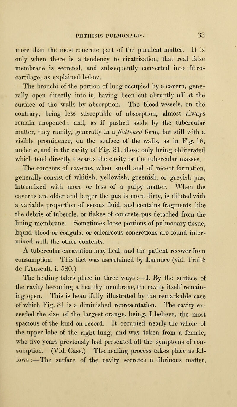 more than the most concrete part of the purulent matter. It is only when there is a tendency to cicatrization, that real false membrane is secreted, and subsequently converted into fibro- cartilage, as explained below. The bronchi of the portion of lung occupied by a cavern, gene- rally open directly into it, having been cut abruptly off at the surface of the walls by absorption. The blood-vessels, on the contrary, being less susceptible of absorption, almost always remain unopened; and, as if pushed aside by the tubercular matter, they ramify, generally in di, flattened form, but still with a visible prominence, on the surface of the walls, as in Fig. 18, under a, and in the cavity of Fig. 31, those only being obliterated which tend directly towards the cavity or the tubercular masses. The contents of caverns, when small and of recent formation, generally consist of whitish, yellowish, greenish, or greyish pus, intermixed with more or less of a pulpy matter. When the caverns are older and larger the pus is more dirty, is diluted with a variable proportion of serous fluid, and contains fragments like the debris of tubercle, or flakes of concrete pus detached from the lining membrane. Sometimes loose portions of pulmonary tissue, liquid blood or coagula, or calcareous concretions are found inter- mixed with the other contents. A tubercular excavation may heal, and the patient recover from consumption. This fact was ascertained by Laennec (vid. Traite de I'Auscult. i. 580.) The healing takes place in three ways :—I. By the surface of the cavity becoming a healthy membrane, the cavity itself remain- ing open. This is beautifully illustrated by the remarkable case of which Fig. 31 is a diminished representation. The cavity ex- ceeded the size of the largest orange, being, I believe, the most spacious of the kind on record. It occupied nearly the whole of the upper lobe of the right lung, and was taken from a female, who five years previously had presented all the symptoms of con- sumption. (Vid. Case.) The healing process takes place as fol- lows :—The surface of the cavity secretes a fibrinous matter,