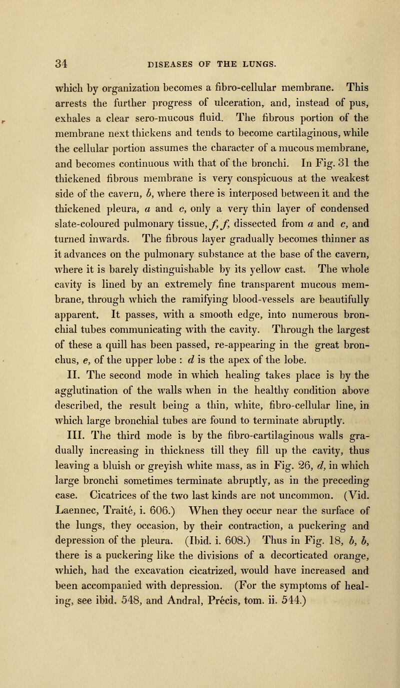 wliich by organization becomes a fibro-cellular membrane. This arrests the further progress of ulceration, and, instead of pus, exhales a clear sero-mucous fluid. The fibrous portion of the membrane next thickens and tends to become cartilaginous, while the cellular portion assumes the character of a mucous membrane, and becomes continuous with that of the bronchi. In Fig. 31 the thickened fibrous membrane is very conspicuous at the weakest side of the cavern, h, where there is interposed between it and the thickened pleura, a and c, only a very thin layer of condensed slate-coloured pulmonary tissue, f, f, dissected from a and c, and turned inwards. The fibrous layer gradually becomes thinner as it advances on the pulmonary substance at the base of the cavern, w^here it is barely distinguishable by its yellow cast. The whole cavity is lined by an extremely fine transparent mucous mem- brane, through which the ramifying blood-vessels are beautifully apparent. It passes, with a smooth edge, into numerous bron- cliial tubes communicating with the cavity. Through the largest of these a quill has been passed, re-appearing in the great bron- chus, e, of the upper lobe : d is the apex of the lobe. II. The second mode in wliich healing takes place is by the agglutination of the walls when in the healthy condition above described, the result being a thin, white, fibro-cellular line, in which large bronchial tubes are found to terminate abruptly. III. The third mode is by the fibro-cartilaginous walls gra- dually increasing in thickness till they fill up the cavity, thus leaving a bluish or greyish white mass, as in Fig. 26, d, in which large bronchi sometimes terminate abruptly, as in the preceding case. Cicatrices of the two last kinds are not uncommon. (Vid. Laennec, Traite, i, 606.) When they occur near the surface of the lungs, they occasion, by their contraction, a puckering and depression of the pleura. (Ibid. i. 608.) Thus in Fig. 18, b, b, there is a puckering like the divisions of a decorticated orange, which, had the excavation cicatrized, would have increased and been accompanied with depression. (For the symptoms of heal- ing, see ibid. 548, and Andral, Precis, tom. ii. 544.)