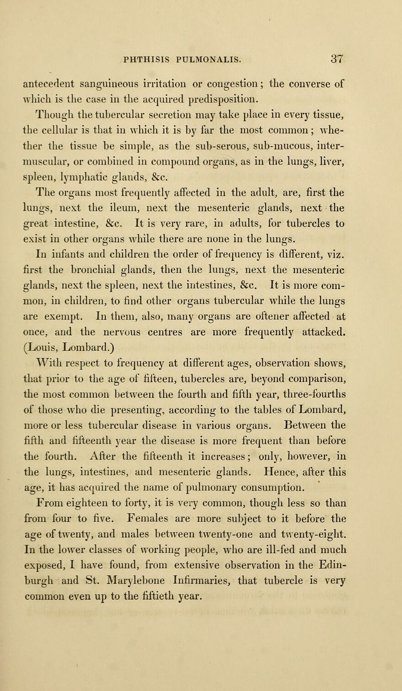antecedent sanguineous irritation or congestion; the converse of which is the case in the acquired predisposition. Though the tubercular secretion may take place in every tissue, the cellular is that in which it is by far the most common; whe- ther the tissue be simple, as the sub-serous, sub-mucous, inter- muscular, or combined in compound organs, as in the lungs, liver, spleen, lymphatic glands, &c. The organs most frequently affected in the adult, are, first the lungs, next the ileum, next the mesenteric glands, next the great intestine, &c. It is very rare, in adults, for tubercles to exist in other organs while there are none in the lungs. In infants and children the order of frequency is different, viz. first the bronchial glands, then the lungs, next the mesenteric glands, next the spleen, next the intestines, &c. It is more com- mon, in children, to find other organs tubercular while the lungs are exempt. In them, also, many organs are oftener affected at once, and the nervous centres are more frequently attacked. (Louis, Lombard.) With respect to frequency at different ages, observation shows, that prior to the age of fifteen, tubercles are, beyond comparison, the most common between the fourth and fifth year, three-fourths of those who die presenting, according to the tables of Lombard, more or less tubercular disease in various organs. Between the fifth and fifteenth year the disease is more frequent than before the fourth. After the fifteenth it increases; only, however, in the lungs, intestines, and mesenteric glands. Hence, after this age, it has acquired the name of pulmonary consumption. From eighteen to forty, it is very common, though less so than from four to five. Females are more subject to it before the age of twenty, and males between twenty-one and twenty-eight. In the lower classes of working people, who are ill-fed and much exposed, I have found, from extensive observation in the Edin- burgh and St. Marylebone Infirmaries, that tubercle is very common even up to the fiftieth year.