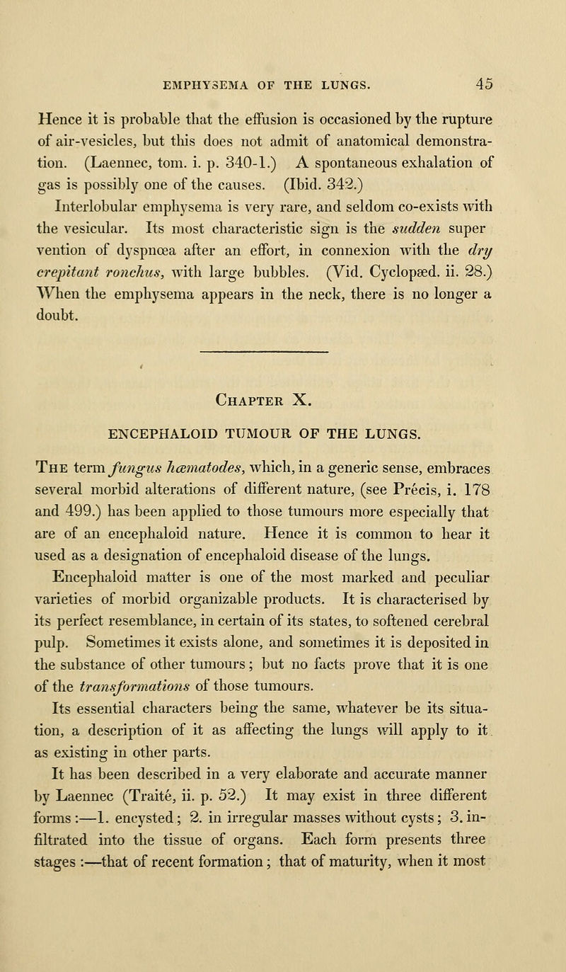 Hence it is probable that the effusion is occasioned by tbe rupture of air-vesicles, but tbis does not admit of anatomical demonstra- tion. (Laennec, torn. i. p. 340-1.) A spontaneous exhalation of gas is possibly one of the causes. (Ibid. 342.) Interlobular emphysema is very rare, and seldom co-exists with the vesicular. Its most characteristic sign is the sudden super vention of dyspnoea after an effort, in connexion with the dry crepitant ronchus, with large bubbles. (Vid. Cyclopaed. ii. 28.) When the emphysema appears in the neck, there is no longer a doubt. Chapter X. ENCEPHALOID TUMOUR OF THE LUNGS. The ievm fungus hcematodes, which, in a generic sense, embraces several morbid alterations of different nature, (see Precis, i. 178 and 499.) has been applied to those tumours more especially that are of an encephaloid nature. Hence it is common to hear it used as a designation of encephaloid disease of the lungs. Encephaloid matter is one of the most marked and peculiar varieties of morbid organizable products. It is characterised by its perfect resemblance, in certain of its states, to softened cerebral pulp. Sometimes it exists alone, and sometimes it is deposited in the substance of other tumours; but no facts prove that it is one of the transformations of those tumours. Its essential characters being the same, whatever be its situa- tion, a description of it as affecting the lungs will apply to it as existing in other parts. It has been described in a very elaborate and accurate manner by Laennec (Traite, ii. p. 52.) It may exist in three different forms :—1. encysted; 2. in irregular masses without cysts; 3. in- filtrated into the tissue of organs. Each form presents three stages :—that of recent formation; that of maturity, when it most