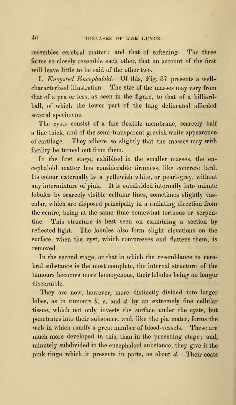 resembles cerebral matter; and that of softening. The three forms so closely resemble each other, that an account of the first will leave little to be said of the other two. I. Encysted Encephaloid.—Of this, Fig. 37 presents a well- characterized illustration. The size of the masses may vary from that of a pea or less, as seen in the figure, to that of a billiard- ball, of which the lower part of the lung delineated afforded several specimens. The cysts consist of a fine flexible membrane, scarcely half a line thick, and of the semi-transparent greyish white appearance of cartilage. They adhere so slightly that the masses may with facility be turned out from them. In the first stage, exhibited in the smaller masses, the en- cephaloid matter has considerable firmness, like concrete lard. Its colour externally is a yellowish white, or pearl-grey, without any intermixture of pink. It is subdivided internally into minute lobules by scarcely visible cellular lines, sometimes slightly vas- cular, which are disposed principally in a radiating direction from the centre, being at the same time somewhat tortuous or serpen- tine. This structure is best seen on examining a section by reflected light. The lobules also form slight elevations on the surface, when the cyst, which compresses and flattens them, is removed. In the second stage, or that in which the resemblance to cere- bral substance is the most complete, the internal structure of the tumours becomes more homogenous, their lobules being no longer discernible. They are now, however, more distinctly divided into larger lobes, as in tumours b, c, and d, by an extremely fine cellular tissue, which not only invests the surface under the cysts, but penetrates into their substance, and, like the pia mater, forms the web in which ramify a great number of blood-vessels. These are much more developed in this, than in the preceding stage; and, minutely subdivided in the encephaloid substance, they give it the pink tinge which it presents in parts, as about d. Their coats