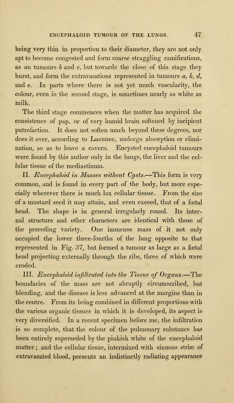 being very thin in proportion to their diameter, they are not only apt to become congested and form coarse straggling ramifications, as on tnmours b and c, but towards the close of this stage they burst, and form the extravasations represented in tumours a, h, d, and e. In parts where there is not yet much vascularity, the colour, even in the second stage, is sometimes nearly as white as milk. The third stage commences when the matter has acquired the consistence of pap, or of very humid brain softened by incipient putrefaction. It does not soften much beyond these degrees, nor does it ever, according to Laennec, undergo absorption or elimi- nation, so as to leave a cavern. Encysted encephaloid tumours were found by this author only in the lungs, the liver and the cel- lular tissue of the mediastinum. II. Encejphahid in Masses without Cysts.—This form is very common, and is found in every part of the body, but more espe- cially wherever there is much lax cellular tissue. From the size of a mustard seed it may attain, and even exceed, that of a foetal head. The shape is in general irregularly round. Its inter- nal structure and other characters are identical with those of the preceding variety. One immense mass of it not only occupied the lower three-fourths of the lung opposite to that represented in Fig. 37, but formed a tumour as large as a foetal head projecting externally through the ribs, three of which were eroded. III. Encephaloid infiltrated into the Tissue of Organs.—The boundaries of the mass are not abruptly circumscribed, but blending, and the disease is less advanced at the margins than in the centre. From its being combined in different proportions with the various organic tissues in which it is developed, its aspect is very diversified. In a recent specimen before me, the infiltration is so complete, that the colour of the pulmonary substance has been entirely superseded by the pinkish white of the encephaloid matter ; and the cellular tissue, intermixed with sinuous striae of extravasated blood, presents an indistinctly radiating appearance