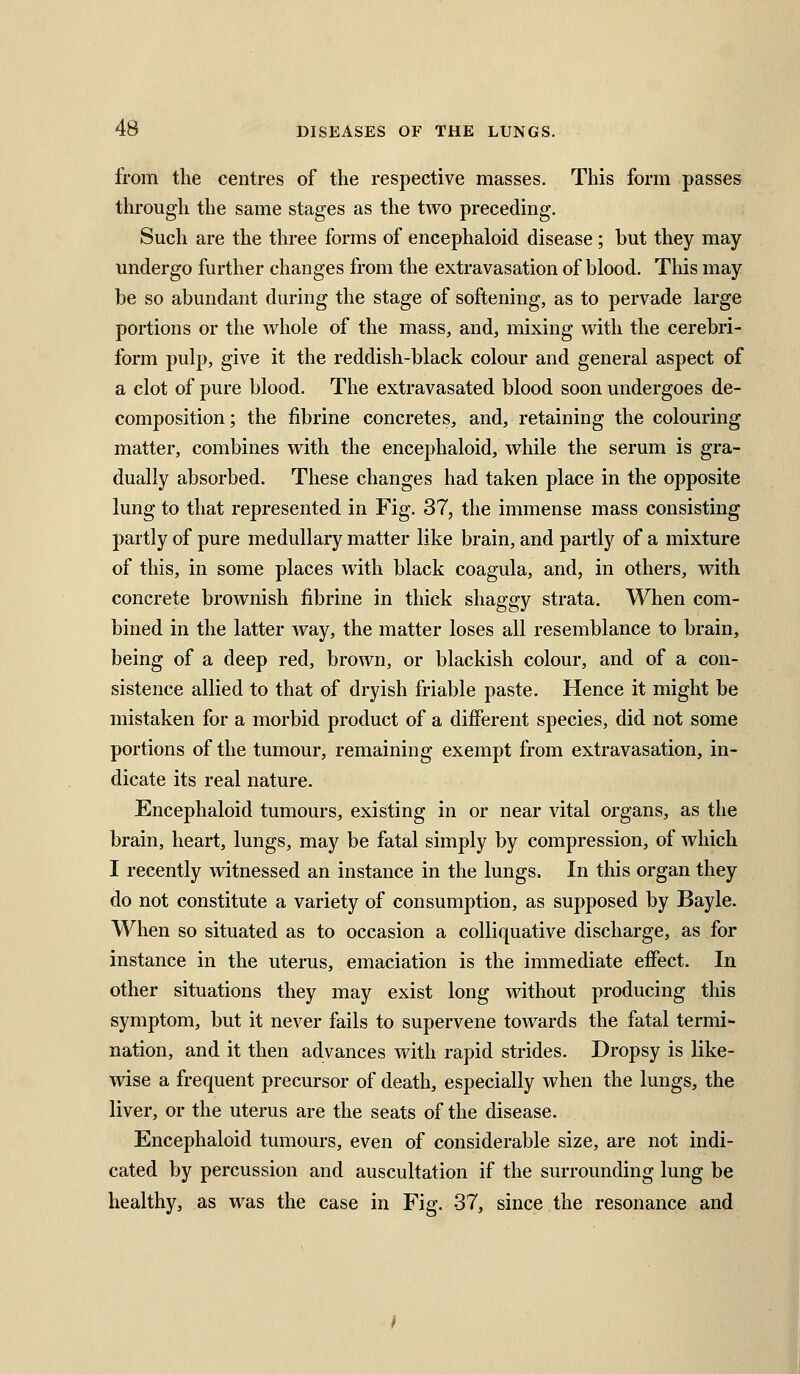 from the centres of the respective masses. This form passes through the same stages as the two preceding. Such are the three forms of encephaloid disease; but they may undergo further changes from the extravasation of blood. This may be so abundant during the stage of softening, as to pervade large portions or the whole of the mass, and, mixing with the cerebri- form pulp, give it the reddish-black colour and general aspect of a clot of pure blood. The extravasated blood soon undergoes de- composition; the fibrine concretes, and, retaining the colouring matter, combines with the encephaloid, while the serum is gra- dually absorbed. These changes had taken place in the opposite lung to that represented in Fig. 37, the immense mass consisting partly of pure medullary matter like brain, and partly of a mixture of this, in some places with black coagula, and, in others, with concrete brownish fibrine in thick shaggy strata. When com- bined in the latter way, the matter loses all resemblance to brain, being of a deep red, brown, or blackish colour, and of a con- sistence allied to that of dryish friable paste. Hence it might be mistaken for a morbid product of a different species, did not some portions of the tumour, remaining exempt from extravasation, in- dicate its real nature. Encephaloid tumours, existing in or near vital organs, as the brain, heart, lungs, may be fatal simply by compression, of which I recently witnessed an instance in the lungs. In this organ they do not constitute a variety of consumption, as supposed by Bayle. When so situated as to occasion a colliquative discharge, as for instance in the uterus, emaciation is the immediate effect. In other situations they may exist long without producing this symptom, but it never fails to supervene towards the fatal termi- nation, and it then advances with rapid strides. Dropsy is like- wise a frequent precursor of death, especially when the lungs, the liver, or the uterus are the seats of the disease. Encephaloid tumours, even of considerable size, are not indi- cated by percussion and auscultation if the surrounding lung be healthy, as was the case in Fig. 37, since the resonance and