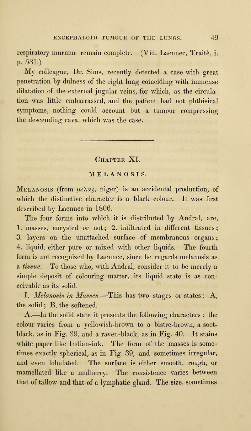 respiratory murmur remain complete. (Vid. Laennec, Traite, i. p. 531.) ]My colleague, Dr. Sims, recently detected a case with great penetration by dulness of the right lung coinciding with immense dilatation of the external jugular veins, for which, as the circula- tion was little embarrassed, and the patient had not phthisical symptoms, nothing could account but a tumour compressing the descending cava, which was the case. Chapter XI. MELANOSIS. Melanosis (from jasXa^, niger) is an accidental production, of which the distinctive character is a black colour. It was first described by Laennec in 1806. The four forms into which it is distributed by Andral, are, I. masses, encysted or not; 2. infiltrated in different tissues; 3. layers on the unattached surface of membranous organs; 4. liquid, either pure or mixed with other liquids. The fourth form is not recognized by Laennec, since he regards melanosis as a tissue. To those who, with Andral, consider it to be merely a simple deposit of colouring matter, its liquid state is as con- ceivable as its solid. I. Melanosis in Masses.—This has two stages or states: A, the solid; B, the softened. A.—In the solid state it presents the following characters : the colour varies from a yellowish-brown to a bistre-brown, a soot- black, as in Fig. 39, and a raven-black, as in Fig. 40. It stains white paper like Indian-ink. The form of the masses is some- times exactly spherical, as in Fig. 39, and sometimes irregular, and even lobulated. The surface is either smooth, rough, or mamellated like a mulberry. The consistence varies between that of tallow and that of a lymphatic gland. The size, sometimes