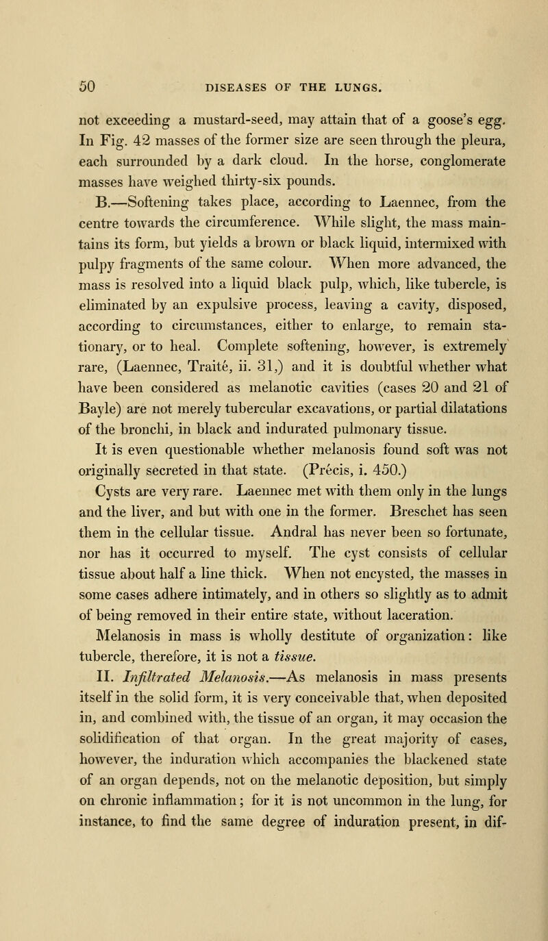 not exceeding a mustard-seed, may attain that of a goose's egg. In Fig. 42 masses of the former size are seen through the pleura, each surrounded by a dark cloud. In the horse, conglomerate masses have weighed thirty-six pounds. B.—Softening takes place, according to Laennec, from the centre towards the circumference. While slight, the mass main- tains its form, but yields a brown or black liquid, hiteimixed with pulpy fragments of the same colour. When more advanced, the mass is resolved into a liquid black pulp, which, like tubercle, is eliminated by an expulsive process, leaving a cavity, disposed, according to circumstances, either to enlarge, to remain sta- tionary, or to heal. Complete softening, however, is extremely rare, (Laennec, Traite, ii. 31,) and it is doubtful whether what have been considered as melanotic cavities (cases 20 and 21 of Bayle) are not merely tubercular excavations, or partial dilatations of the bronchi, in black and indurated pulmonary tissue. It is even questionable whether melanosis found soft was not originally secreted in that state. (Precis, i. 450.) Cysts are very rare. Laennec met with them only in the lungs and the liver, and but with one in the former. Breschet has seen them in the cellular tissue. Andral has never been so fortunate, nor has it occurred to myself. The cyst consists of cellular tissue about half a line thick. When not encysted, the masses in some cases adhere intimately, and in others so slightly as to admit of being removed in their entire state, without laceration. Melanosis in mass is wholly destitute of organization: like tubercle, therefore, it is not a tissue. II. Infiltrated Melanosis.—As melanosis in mass presents itself in the solid form, it is very conceivable that, when deposited in, and combined with, the tissue of an organ, it may occasion the solidification of that organ. In the great majority of cases, however, the induration which accompanies the blackened state of an organ depends, not on the melanotic deposition, but simply on chronic inflammation; for it is not uncommon in the lung, for instance, to find the same degree of induration present, in dif-