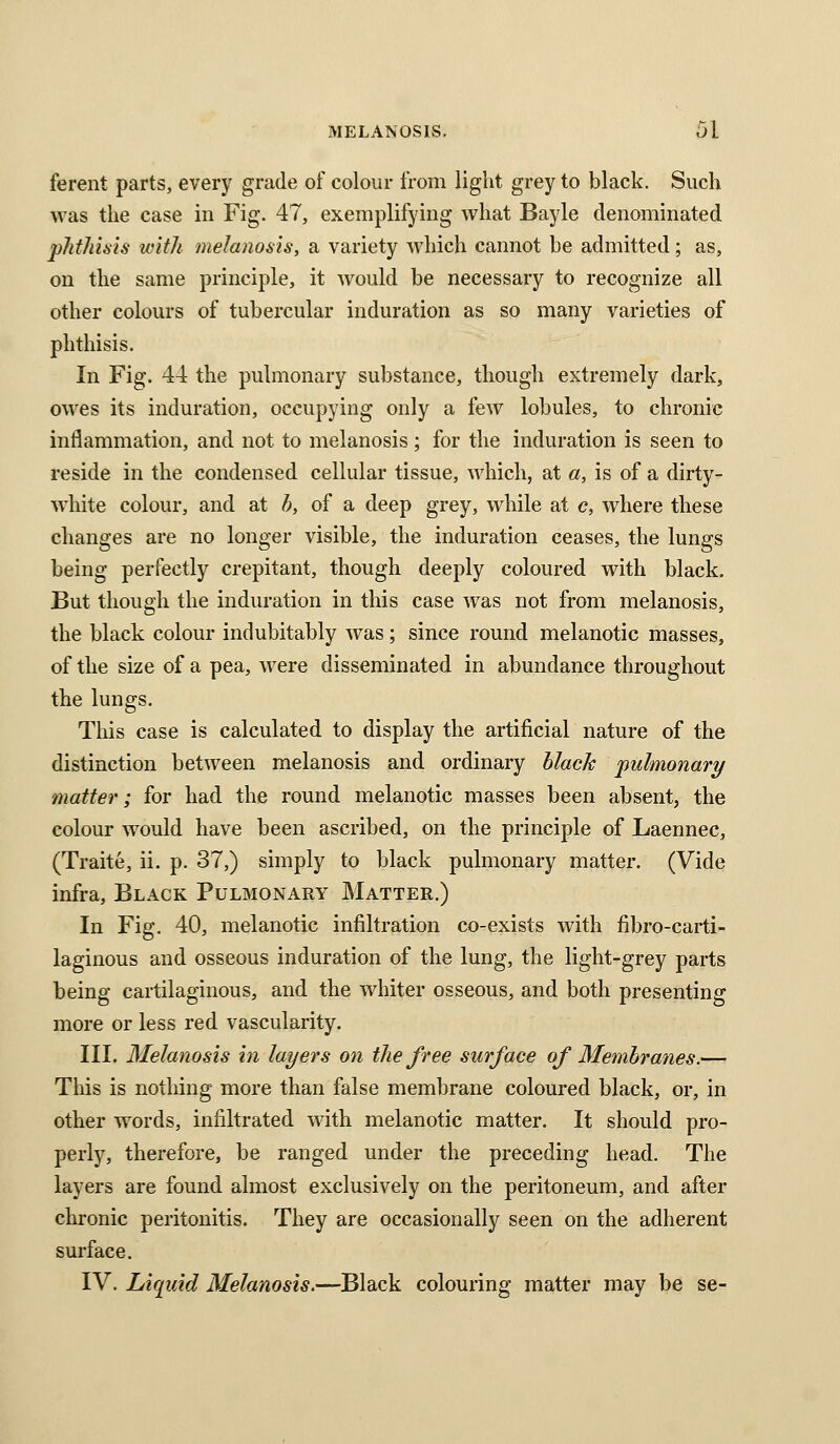 ferent parts, every grade of colour from light grey to black. Such was the case in Fig. 47, exemplifying what Bayle denominated phthisis with melanosis, a variety which cannot be admitted; as, on the same principle, it would be necessary to recognize all other colours of tubercular induration as so many varieties of phthisis. In Fig. 44 the pulmonary substance, though extremely dark, owes its induration, occupying only a few lobules, to chronic inflammation, and not to melanosis; for the induration is seen to reside in the condensed cellular tissue, which, at a, is of a dirty- white colour, and at /;, of a deep grey, while at c, where these changes are no longer visible, the induration ceases, the lungs being perfectly crepitant, though deeply coloured with black. But though the induration in this case was not from melanosis, the black colour indubitably was; since round melanotic masses, of the size of a pea, were disseminated in abundance throughout the lungs. Tliis case is calculated to display the artificial nature of the distinction between melanosis and ordinary black pulmonary matter; for had the round melanotic masses been absent, the colour would have been ascribed, on the principle of Laennec, (Traite, ii. p. 37,) simply to black pulmonary matter. (Vide infra. Black Pulmonary Matter.) In Fig. 40, melanotic infiltration co-exists with fibro-carti- laginous and osseous induration of the lung, the light-grey parts being cartilaginous, and the whiter osseous, and both presenting more or less red vascularity. III. Melanosis in layers on the free surface of Membranes.— This is nothing more than false membrane coloured black, or, in other words, infiltrated with melanotic matter. It should pro- perly, therefore, be ranged under the preceding head. The layers are found almost exclusively on the peritoneum, and after chronic peritonitis. They are occasionally seen on the adherent surface. IV. Liquid Melanosis.—Black colouring matter may be se-