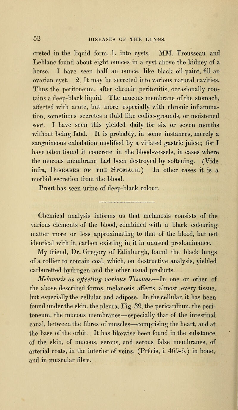 creted in the liquid form, 1. into cysts. MM. Trousseau and Leblanc found about eight ounces in a cyst above the kidney of a horse. I have seen half an ounce, like black oil paint, fill an ovarian cyst. 2. It may be secreted into various natural cavities. Thus the peritoneum, after chronic peritonitis, occasionally con- tains a deep-black liquid. The mucous membrane of the stomach, affected with acute, but more especially vrith chronic inflamma- tion, sometimes secretes a fluid like coffee-grounds, or moistened soot. I have seen this yielded daily for six or seven months without being fatal. It is probably, in some instances, merely a sanguineous exhalation modified by a vitiated gastric juice; for I have often found it concrete in the blood-vessels, in cases where the mucous membrane had been destroyed by softening. (Vide infra. Diseases of the Stomach.) In other cases it is a morbid secretion from the blood. Prout has seen urine of deep-black colour. Chemical analysis informs us that melanosis consists of the various elements of the blood, combined with a black colouring matter more or less approximating to that of the blood, but not identical with it, carbon existing in it in unusual predominance. My friend, Dr. Gregory of Edinburgh, found the black lungs of a collier to contain coal, which, on destructive analysis, yielded carburetted hydrogen and the other usual products. Melanosis as affecting various Tissues.—In one or other of the above described forms, melanosis affects almost every tissue, but especially the cellular and adipose. In the cellular, it has been found under the skin, the pleura. Fig. 39, the pericardium, the peri- toneum, the mucous membranes—especially that of the intestinal canal, between the fibres of muscles—comprising the heart, and at the base of the orbit. It has likewise been found in the substance of the skin, of mucous, serous, and serous false membranes, of arterial coats, in the interior of veins, (Precis, i. 465-6,) in bone, and in muscular fibre.