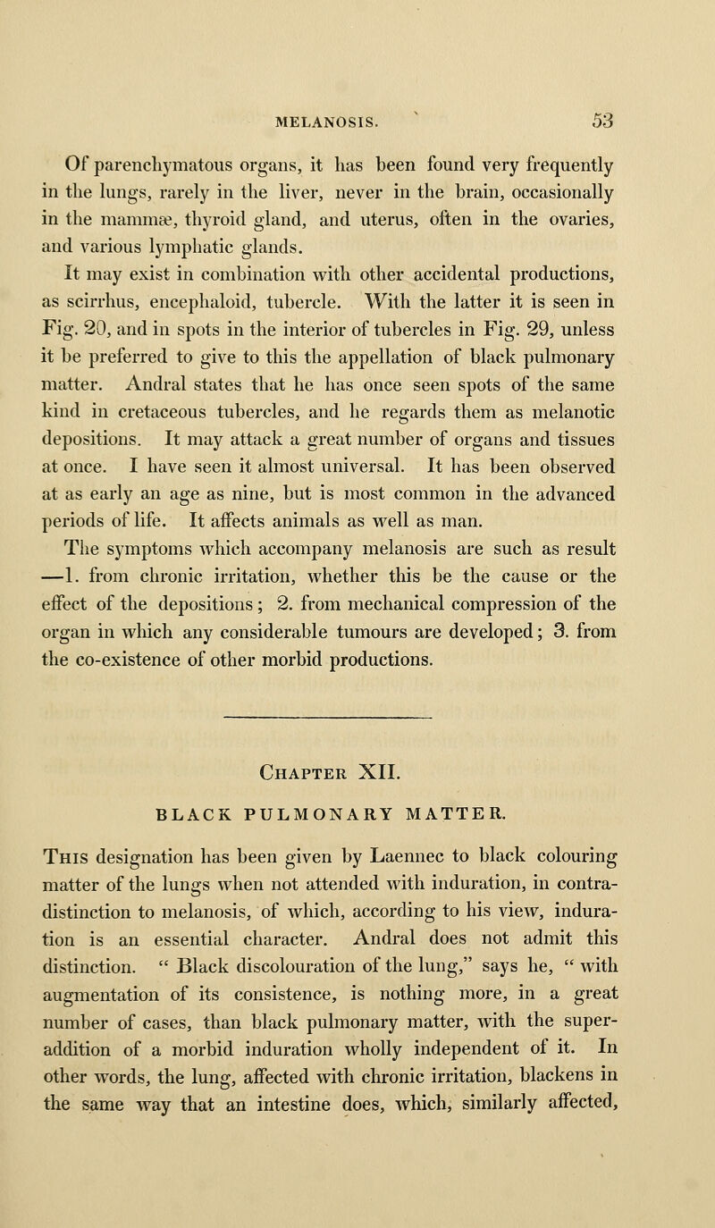 Of parenchymatous organs, it has been found very frequently in the hnigs, rarely in the liver, never in the brain, occasionally in the mammee, thyroid gland, and uterus, often in the ovaries, and various lymphatic glands. It may exist in combination with other accidental productions, as scirrhus, encephaloid, tubercle. With the latter it is seen in Fig. 20, and in spots in the interior of tubercles in Fig. 29, unless it be preferred to give to this the appellation of black pulmonary matter. Andral states that he has once seen spots of the same kind in cretaceous tubercles, and he regards them as melanotic depositions. It may attack a great number of organs and tissues at once. I have seen it almost universal. It has been observed at as early an age as nine, but is most common in the advanced periods of life. It affects animals as well as man. The symptoms which accompany melanosis are such as result —1. from chronic irritation, whether this be the cause or the effect of the depositions ; 2. from mechanical compression of the organ in which any considerable tumours are developed; 3. from the co-existence of other morbid productions. Chapter XII. BLACK PULMONARY MATTER. This designation has been given by Laennec to black colouring matter of the lungs when not attended with induration, in contra- distinction to melanosis, of which, according to his view, indura- tion is an essential character. Andral does not admit this distinction. Black discolouration of the lung, says he, with augmentation of its consistence, is nothing more, in a great number of cases, than black pulmonary matter, with the super- addition of a morbid induration wholly independent of it. In other words, the lung, affected with chronic irritation, blackens in the same way that an intestine does, which, similarly affected.