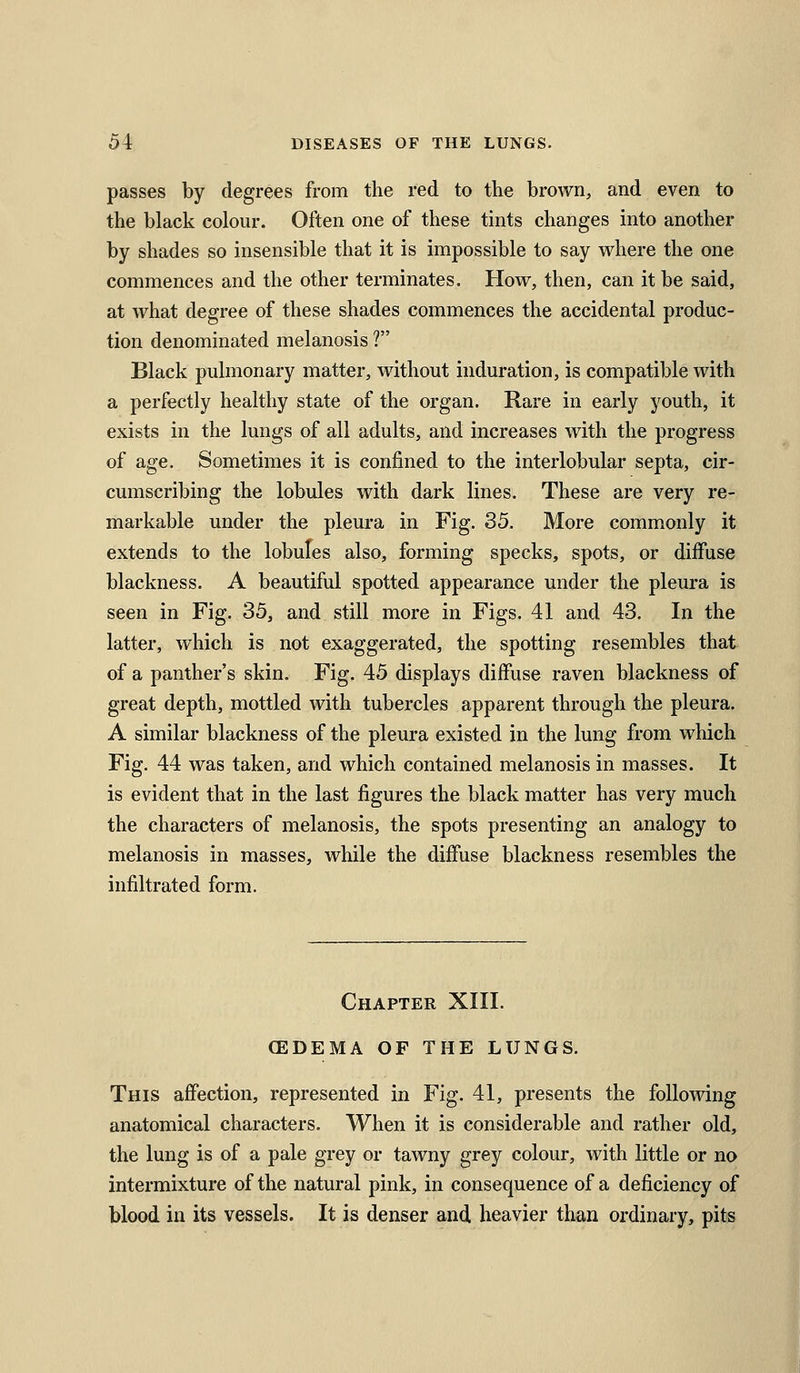 passes by degrees from the red to the brown, and even to the black colour. Often one of these tints changes into another by shades so insensible that it is impossible to say where the one commences and the other terminates. How, then, can it be said, at what degree of these shades commences the accidental produc- tion denominated melanosis ? Black pulmonary matter, without induration, is compatible with a perfectly healthy state of the organ. Rare in early youth, it exists in the lungs of all adults, and increases with the progress of age. Sometimes it is confined to the interlobular septa, cir- cumscribing the lobules with dark lines. These are very re- markable under the pleura in Fig. 35. More commonly it extends to the lobufes also, forming specks, spots, or diffuse blackness. A beautiful spotted appearance under the pleura is seen in Fig. 35, and still more in Figs. 41 and 43. In the latter, which is not exaggerated, the spotting resembles that of a panther's skin. Fig. 45 displays diffuse raven blackness of great depth, mottled with tubercles apparent through the pleura. A similar blackness of the pleura existed in the lung from which Fig. 44 was taken, and which contained melanosis in masses. It is evident that in the last figures the black matter has very much the characters of melanosis, the spots presenting an analogy to melanosis in masses, while the diffuse blackness resembles the infiltrated form. Chapter XIII. CEDEMA OF THE LUNGS. This affection, represented in Fig. 41, presents the following anatomical characters. When it is considerable and rather old, the lung is of a pale grey or tawny grey colour, with little or no intermixture of the natural pink, in consequence of a deficiency of blood in its vessels. It is denser and heavier than ordinary, pits