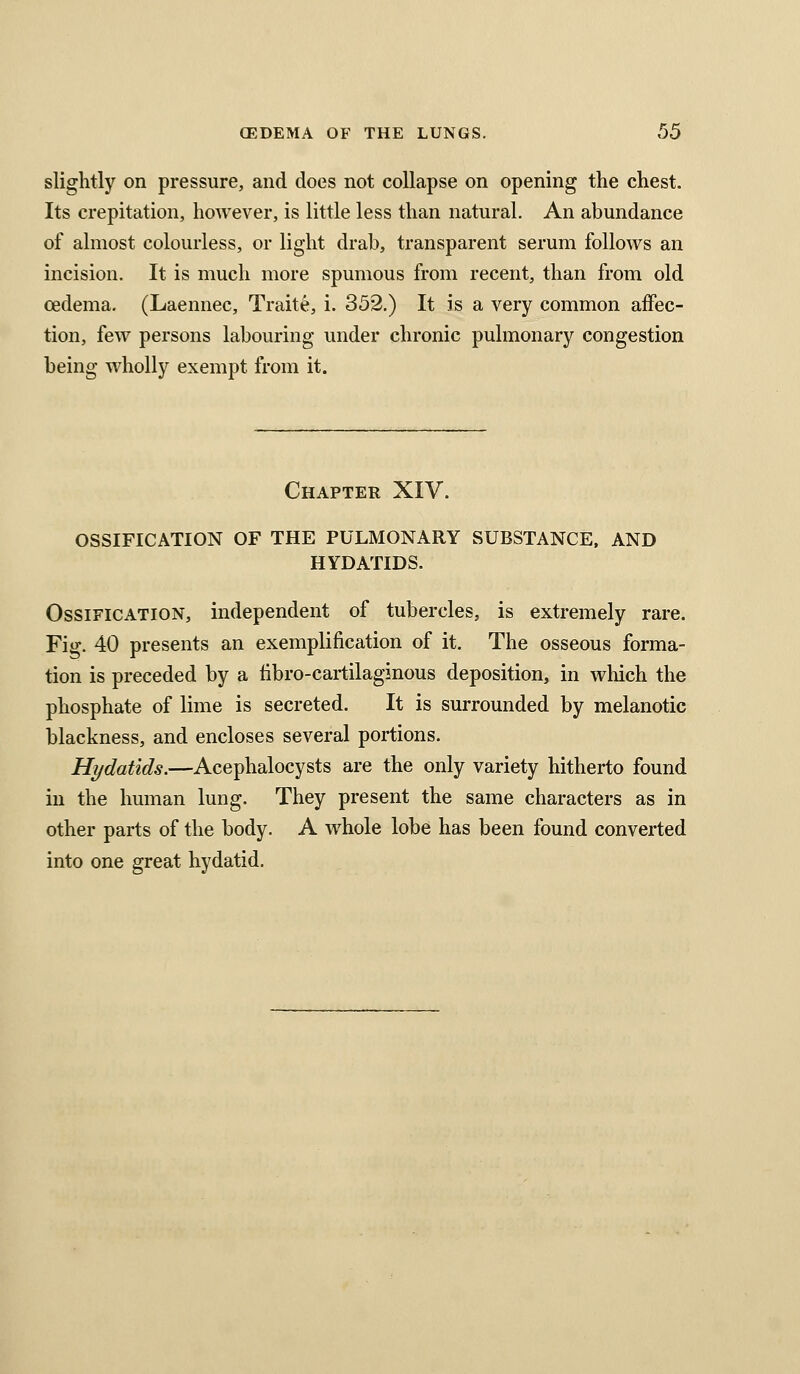 slightly on pressure, and does not collapse on opening the chest. Its crepitation, however, is little less than natural. An abundance of almost colourless, or light drab, transparent serum follows an incision. It is much more spumous from recent, than from old oedema. (Laennec, Traite, i. 352.) It is a very common affec- tion, few persons labouring under chronic pulmonary congestion being wholly exempt from it. Chapter XIV. OSSIFICATION OF THE PULMONARY SUBSTANCE, AND HYDATIDS. Ossification, independent of tubercles, is extremely rare. Fig. 40 presents an exemplification of it. The osseous forma- tion is preceded by a iibro-cartilaginous deposition, in which the phosphate of lime is secreted. It is surrounded by melanotic blackness, and encloses several portions. Hydatids.—Acephalocysts are the only variety hitherto found in the human lung. They present the same characters as in other parts of the body. A whole lobe has been found converted into one great hydatid.