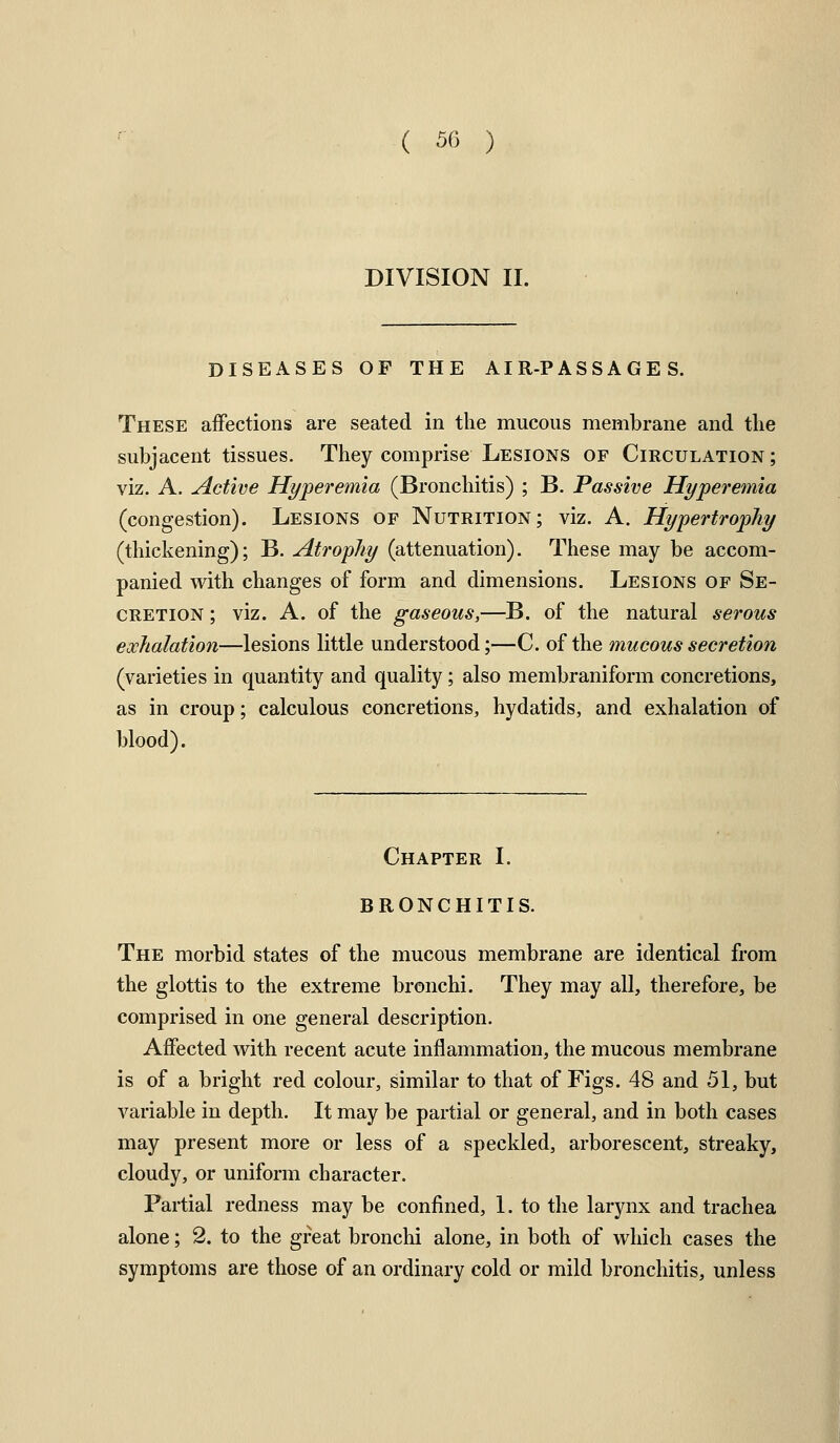 DIVISION II. DISEASES OF THE AIR-PASSAGES. These affections are seated in the mucous membrane and the subjacent tissues. They comprise Lesions of Circulation ; viz. A. Active Hyperemia (Bronchitis) ; B. Passive Hyperemia (congestion). Lesions of Nutrition; viz. A. Hypertrophy (thickening); B. Atrophy (attenuation). These may be accom- panied with changes of form and dimensions. Lesions of Se- cretion ; viz. A. of the gaseous,—B. of the natural serous exhalation—lesions little understood;—C. of the mucous secretion (varieties in quantity and quality; also membraniform concretions, as in croup; calculous concretions, hydatids, and exhalation of blood). Chapter I. BRONCHITIS. The morbid states of the mucous membrane are identical from the glottis to the extreme bronchi. They may all, therefore, be comprised in one general description. Affected with recent acute inflammation, the mucous membrane is of a bright red colour, similar to that of Figs. 48 and 51, but variable in depth. It may be partial or general, and in both cases may present more or less of a speckled, arborescent, streaky, cloudy, or uniform character. Partial redness may be confined, L to the larynx and trachea alone; 2. to the great bronchi alone, in both of which cases the symptoms are those of an ordinary cold or mild bronchitis, unless