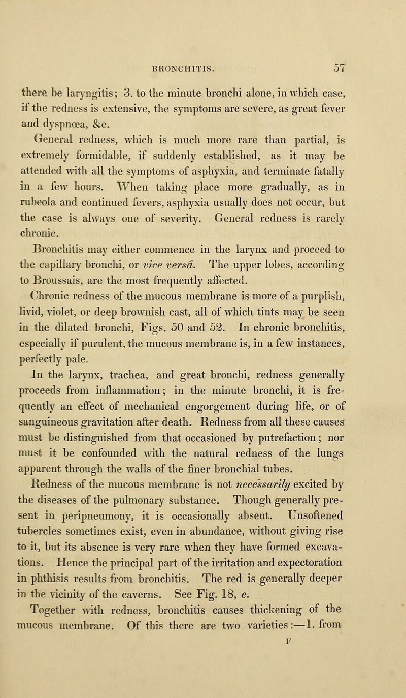 there be laryngitis; 3. to the minute bronchi alone, in which case, if the redness is extensive, the symptoms are severe, as great fever and dyspnoea, &c. General redness, which is much more rare than partial, is extremely formidable, if suddenly established, as it may be attended Tidth all the symptoms of asphyxia, and terminate fatally in a few hours. When taking place more gradually, as in rubeola and continued fevers, asphyxia usually does not occur, but the case is always one of severity. General redness is rarely chronic. Bronchitis may either commence in the larynx and proceed to the capillary bronchi, or vice versa. The upper lobes, according to Broussais, are the most frequently affected. Chronic redness of the mucous membrane is more of a purplish, livid, violet, or deep brownish cast, all of which tints may be seen in the dilated bronchi. Figs. 50 and 52. In chronic bronchitis, especially if purulent, the mucous membrane is, in a few instances, perfectly pale. In the larynx, trachea, and great bronchi, redness generally proceeds from inflammation; in the minute bronchi, it is fre- quently an effect of mechanical engorgement during life, or of sanguineous gravitation after death. Redness from all these causes must be distinguished from that occasioned by putrefaction; nor must it be confounded with the natural redness of the lungs apparent through the walls of the finer bronchial tubes. Redness of the mucous membrane is not necessarily excited by the diseases of the pulmonary substance. Though generally pre- sent in peripneumony, it is occasionally absent. Unsoftened tubercles sometimes exist, even in abundance, without giving rise to it, but its absence is very rare w^hen they have formed excava- tions. Hence the principal part of the irritation and expectoration in phtliisis results from bronchitis. The red is generally deeper in the vicinity of the caverns. See Fig. 18, e. Together with redness, bronchitis causes thickening of the mucous membrane. Of this there are two varieties:—1. from F