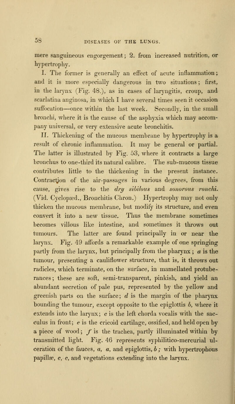 mere sanguineous engorgement; 2. from increased nutrition, or hypertrophy. I. The former is generally an effect of acute inflammation; and it is more especially dangerous in two situations; first, in the larynx (Fig. 48.), as in cases of laryngitis, croup, and scarlatina anginosa, in which I have several times seen it occasion suffocation—once within the last week. Secondly, in the small bronchi, where it is the cause of the asphyxia wliich may accom- pany universal, or very extensive acute bronchitis. II. Thickening of the mucous membrane by hypertrophy is a result of chronic inflammation. It may be general or partial. The latter is illustrated by Fig. 53, where it contracts a large bronchus to one-third its natural calibre. The sub-mucous tissue contributes little to the thickening in the present instance. Contracljon of the air-passages in various degrees, from this cause, gives rise to the dry sihilous and sonorous roncM. (Vid. Cyclopsed., Bronchitis Chron.) Hypertrophy may not only thicken the mucous membrane, but modify its structure, and even convert it into a new tissue. Thus the membrane sometimes becomes villous like intestine, and sometimes it thi'ows out tumours. The latter are found principally in or near the larynx. Fig. 49 affords a remarkable example of one springing partly from the larynx, but principally from the pharj^nx ; a is the tumour, presenting a cauliflower structure, that is, it throws out radicles, which terminate, on the surface, in mamellated protube- rances ; these are soft, semi-transparent, pinkish, and yield an abundant secretion of pale pus, represented by the yellow and greenish parts on the surface; d is the niargin of the pharynx bounding the tumour^ except opposite to the epiglottis b, where it extends into the larynx; c is the left chorda vocalis with the sac- culus in front; e is the cricoid cartilage, ossified, and held open by a piece of wood; f is the trachea, partly illuminated within by transmitted light. Fig. 46 represents syphilitico-mercurial ul- ceration of the fauces, a, a, and epiglottis, b ; with hypertrophous papillae, c, c, and vegetations extending into the larynx.