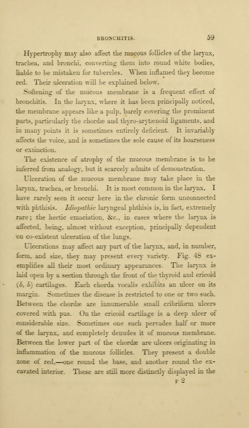 Hypertrophy may also affect the mucous follicles of the larynx, trachea, and bronchi, converting them into round white bodies, liable to be mistaken for tubercles, ^^lien inflamed they become red. Their ulceration will be explained below. Serening of the mucous membrane is a frequent effect of bronchitis. In the larynx,, where it has been principally noticed, the membrane appears like a pulp, barely covering tlie prominent parts, particularly the chordae and thyro-aryt£enoid ligaments, and in many points it is sometimes entirely deficient. It invariably aftects the voice, and is sometimes the sole cause of its hoarseness iH- extinction. The existence of atrophy of the mucous membrane is to be inferred from analoay, but it scarcely admits of demonstratioii. Ulceration of the mucous membrane may take place in the larynx, trachea, or bronchi. It is m<^t common in the larynx. I have rarely seen it occur here in the chronic form unconnected with phthisis. Idiopathic laryngeal phthisis is, in fact, extremely rare: the hectic emaciation. &c., in cases where the larynx is affected, being, almost without exception, principaBy dependent on co-existent ulceration of the lun^s. Ulcerations may affect any part of the larynx, and, in number, form, and size, they may present every variety. Fig. 4S ex- «npliiies all their most ordinarv appearances. The larynx is laid open by a section throngh the front of the thyroid and cricoid (b, h) cartilacres. Each chorda vocalis exhibits an ulcer on its margin. Sometimes the disease is restricted to one or two sucK. Between the chordae are innunierabie small cribriform ulcers covered with pus. On the cricoid cartilage is a deep ulcer of considerable size. Sometimes one such pervades half or more of the larynx, and completely denudes it of mucous membrane. Between the lower part of the chordae are ulcers originating in inflammaticHi of the mucous tbUicles. They present a double z:i.r -:: red,—one round the base, and another round the ex- cavated interior. These s^e still more distinctly displayed in the F-2*