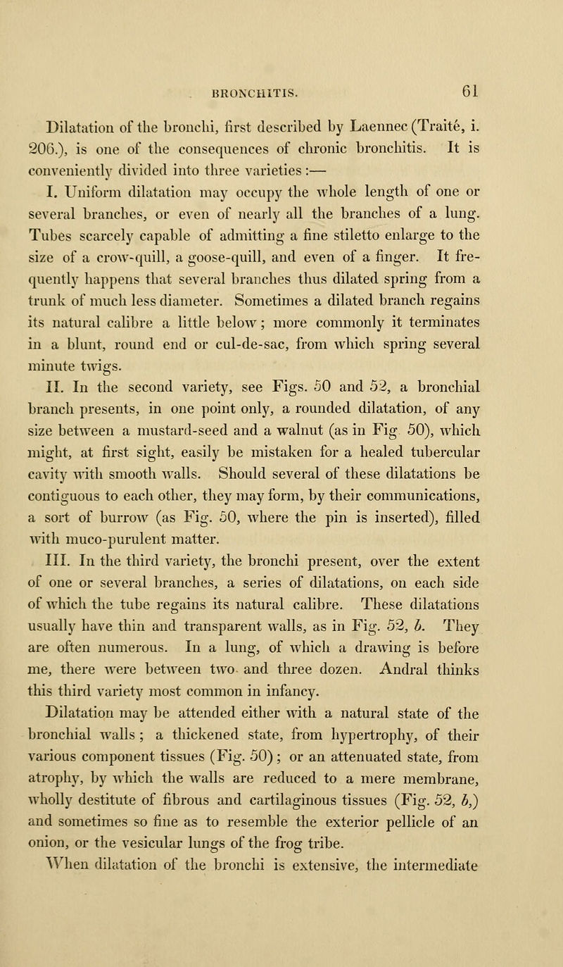 Dilatation of the bronchi, first described by Laennec (Traite, i. 206.), is one of the consequences of chronic bronchitis. It is conveniently divided into three varieties:— I. Uniform dilatation may occupy the whole length of one or several branches, or even of nearly all the branches of a lung. Tubes scarcely capable of admitting a fine stiletto enlarge to the size of a crow-quill, a goose-quill, and even of a finger. It fre- quently happens that several branches thus dilated spring from a trunk of much less diameter. Sometimes a dilated branch regains its natural calibre a little below; more commonly it terminates in a blunt, round end or cul-de-sac, from which spring several minute twigs. II. In the second variety, see Figs. SO and 52, a bronchial branch presents, in one point only, a rounded dilatation, of any size between a mustard-seed and a walnut (as in Fig 50), which might, at first sight, easily be mistaken for a healed tubercular cavity w^ith smooth walls. Should several of these dilatations be contiguous to each other, they may form, by their communications, a sort of burrow (as Fig. 50, where the pin is inserted), filled with muco-purulent matter. III. In the third variety, the bronchi present, over the extent of one or several branches, a series of dilatations, on each side of which the tube regains its natural calibre. These dilatations usually have thin and transparent walls, as in Fig. 52, h. They are often numerous. In a lung, of which a drawing is before me, there were between two and three dozen. Andral thinks this third variety most common in infancy. Dilatation may be attended either with a natural state of the bronchial walls ; a thickened state, from hypertrophy, of their various component tissues (Fig. 50) ; or an attenuated state, from atrophy, by Avhich the walls are reduced to a mere membrane, wholly destitute of fibrous and cartilaginous tissues (Fig. 52, b,) and sometimes so fine as to resemble the exterior pellicle of an onion, or the vesicular lungs of the frog tribe. When dilatation of the bronchi is extensive, the intermediate