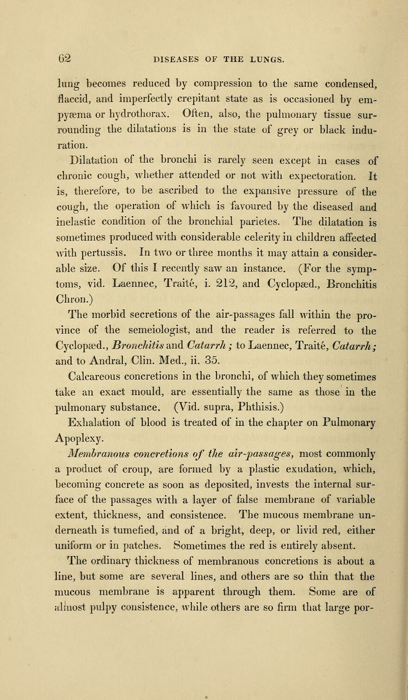 lung becomes reduced by compression to the same condensed, flaccid, and imperfectly crepitant state as is occasioned by em- pyeema or hydrotliorax. Often, also, the pulmonary tissue sur- rounding the dilatations is in the state of grey or black indu- ration. Dilatation of the bronchi is rarely seen except in cases of chronic cough, whether attended or not with expectoration. It is, therefore, to be ascribed to the expansive pressure of the cough, the operation of which is favoured by the diseased and inelastic condition of the bronchial parietes. The dilatation is sometimes produced with considerable celerity in children affected with pertussis. In two or three months it may attain a consider- able size. Of this I recently saw an instance. (For the symp- toms, vid. Laennec, Traite, i. 212, and Cyclopsed., Bronchitis Chron.) The morbid secretions of the air-passages fall within the pro- vince of the semeiologist, and the reader is referred to the Cyclopsed., Bronchitis and Catarrh ; to Laennec, Traite, Catarrh; and to Andral, Clin. Med., ii. 35. Calcareous concretions in the bronchi, of which they sometimes take an exact mould, are essentially the same as those in the pulmonary substance. (Vid. supra. Phthisis.) Exhalation of blood is treated of in the chapter on Pulmonary Apoplexy. Membranous concretions of the air-passages, most commonly a product of croup, are formed by a plastic exudation, which, becoming concrete as soon as deposited, invests the internal sur- face of the passages with a layer of false membrane of variable extent, thickness, and consistence. The mucous membrane un- derneath is tumefied, and of a bright, deep, or livid red, either uniform or in patches. Sometimes the red is entirely absent. The ordinary thickness of membranous concretions is about a line, but some are several lines, and others are so thin that the mucous membrane is apparent through them. Some are of almost pulpy consistence, while others are so firm that large per-