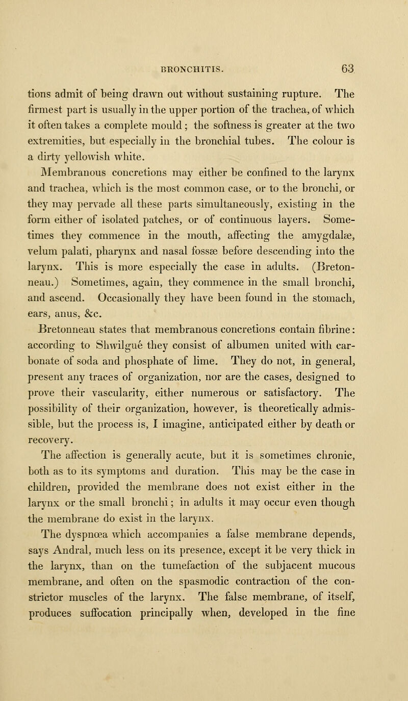 tions admit of being drawn out without sustaining rupture. The firmest part is usually in the upper portion of the trachea, of which it often takes a complete mould; the softness is greater at the two extremities, but especially in the bronchial tubes. The colour is a dirty yellowish white. IMembranous concretions may either be confined to the larynx and trachea, which is the most common case, or to the bronchi, or they may pervade all these parts simultaneously, existing in the form either of isolated patches, or of continuous layers. Some- times they commence in the mouth, affecting the amygdalse, velum palati, pharynx and nasal fossae before descending into the larynx. This is more especially the case in adults. (Breton- neau.) Sometimes, again, they commence in the small bronchi, and ascend. Occasionally they have been found in the stomach, ears, anus, &c. Bretonneau states that membranous concretions contain fibrine: according to Shwilgue they consist of albumen united with car- bonate of soda and phosphate of lime. They do not, in general, present any traces of organization, nor are the cases, designed to prove their vascularity, either numerous or satisfactory. The possibility of their organization, however, is theoretically admis- sible, but the process is, I imagine, anticipated either by death or recovery. The affection is generally acute, but it is sometimes chronic, both as to its symptoms and duration. This may be the case in children, provided the membrane does not exist either in the larynx or the small bronchi; in adults it may occur even though the membrane do exist in the larynx. The dyspnoea which accompanies a false membrane depends, says Andral, much less on its presence, except it be very thick in the larynx, than on the tumefaction of the subjacent mucous membrane, and often on the spasmodic contraction of the con- strictor muscles of the larynx. The false membrane, of itself, produces suffocation principally when, developed in the fine
