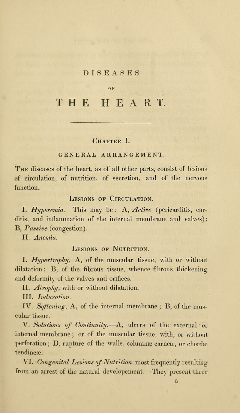 DISEASES OF THE HEART. Chapter I. GENERAL ARRANGEMENT. The diseases of the heart, as of all other parts, consist of lesions of circulation, of nutrition, of secretion, and of the nervous function. Lesions of Circulation. I. Hyperemia. This may be: A, Active (pericarditis, car- ditis, and inflammation of the internal membrane and valves); B, Passive (congestion). II. Anemia. Lesions of Nutrition. I. Hypertrophy, A, of the muscular tissue, with or without dilatation; B, of the fibrous tissue, whence fibrous tbickening and deformity of the valves and orifices. II. Atrophy, with or without dilatation. III. Induration. IV. Softening, A, of the internal membrane; B, of the mus- cular tissue, V. Solutiotis of Continuity.—A, ulcers of the external' or internal membrane; or of the muscular tissue, with, or without perforation; B, rupture of the walls, columnse carneee, or chordse tendinese. VI. Congenital Lesions of Nutrition, most frequently resulting from an arrest of the natural developement. They present three G