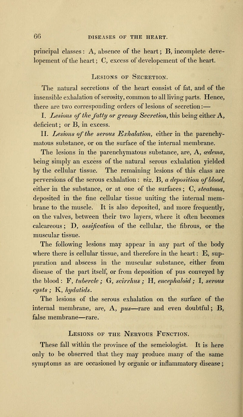 principal classes: A, absence of the heart; B, incomplete deve- lopement of the heart; C, excess of developement of the heart. Lesions of Secretion. The natural secretions of the heart consist of fat, and of the insensible exhalation of serosity, common to all living parts. Hence, there are two corresponding orders of lesions of secretion:— I. Lesions of the fatty or greasy Secretion, this being either A, deficient; or B, in excess. II. Lesions of the serous Exhalation, either in the parenchy- matous substance, or on the surface of the internal membrane. The lesions in the parenchymatous substance, are. A, cedema, being simply an excess of the natural serous exhalation yielded by the cellular tissue. The remaining lesions of this class are perversions of the serous exhalation : viz. B, a deposition of blood, either in the substance, or at one of the surfaces; C, steatoma, deposited in the fine cellular tissue uniting the internal mem- brane to the muscle. It is also deposited, and more frequently, on the valves, between their two layers, where it often becomes calcareous; D, ossification of the cellular, the fibrous, or the muscular tissue. The following lesions may appear in any part of the body where there is cellular tissue, and therefore in the heart: E, sup- puration and abscess in the muscular substance, either from disease of the part itself, or from deposition of pus conveyed by the blood : F, tubercle ; G, scirrhus ; H, encephaloid ; I, serous cysts; K, hydatids. The lesions of the serous exhalation on the surface of the internal membrane, are, A, pus—rare and even doubtful; B, false membrane—rare. Lesions of the Nervous Function. These fall within the province of the semeiologist. It is here only to be observed that they may produce many of the same symptoms as are occasioned by organic or inflammatory disease;