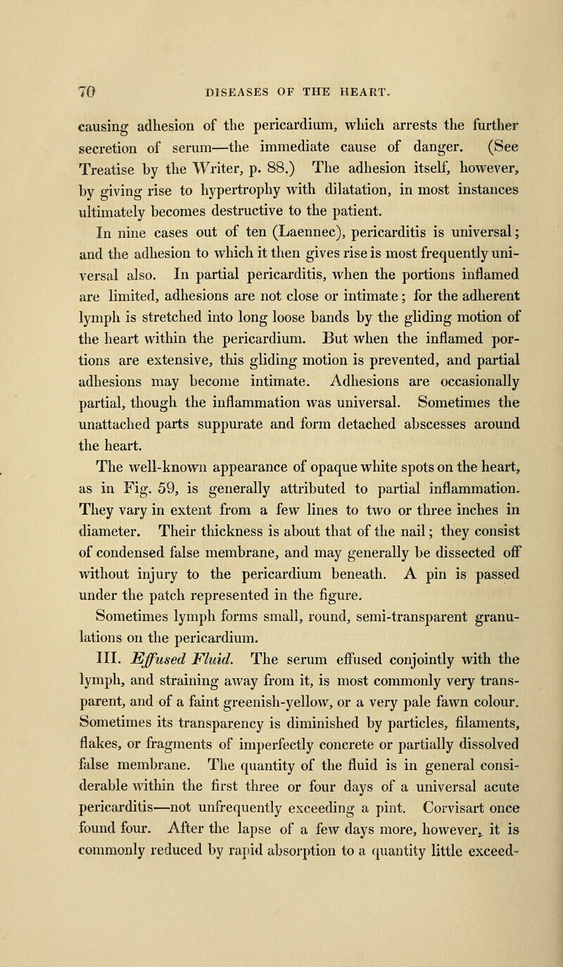 causing adhesion of the pericardium, which arrests the further secretion of serum—the immediate cause of danger. (See Treatise by the Writer, p. 88.) The adhesion itself, however, by giving rise to hypertrophy with dilatation, in most instances ultimately becomes destructive to the patient. In nine cases out of ten (Laennec), pericarditis is universal; and the adhesion to which it then gives rise is most frequently uni- versal also. In partial pericarditis, when the portions inflamed are limited, adhesions are not close or intimate; for the adherent lymph is stretched into long loose bands by the gliding motion of the heart within the pericardium. But when the inflamed por- tions are extensive, this gliding motion is prevented, and partial adhesions may become intimate. Adhesions are occasionally partial, though the inflammation was universal. Sometimes the unattached parts suppurate and form detached abscesses around the heart. The well-known appearance of opaque white spots on the heart, as in Fig. 59, is generally attributed to partial inflammation. They vary in extent from a few lines to two or three inches in diameter. Their thickness is about that of the nail; they consist of condensed false membrane, and may generally be dissected off without injury to the pericardium beneath. A pin is passed under the patch represented in the figure. Sometimes lymph forms small, round, semi-transparent granu- lations on the pericardium. III. Effused Fluid. The serum effused conjointly with the lymph, and straining away from it, is most commonly very trans- parent, and of a faint greenish-yellow, or a very pale fawn colour. Sometimes its transparency is diminished by particles, filaments, flakes, or fragments of imperfectly concrete or partially dissolved false membrane. The quantity of the fluid is in general consi- derable within the first three or four days of a universal acute pericarditis—not unfrequently exceeding a pint, Corvisart once found four. After the lapse of a few days more, however,, it is commonly reduced by rapid absorption to a quantity little exceed-