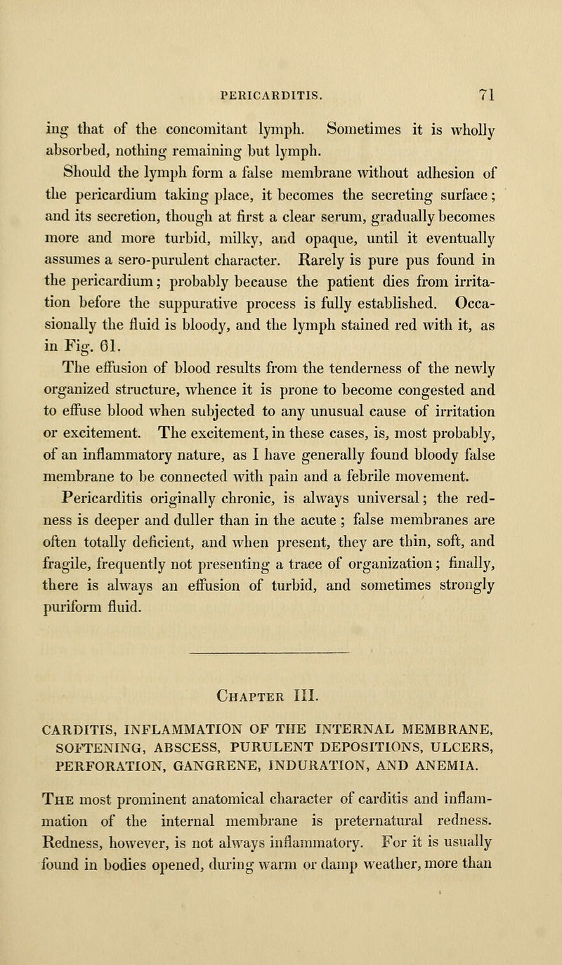 ing that of the concomitant lymph. Sometimes it is wholly absorbed, nothing remaining but lymph. Should the lymph form a false membrane without adhesion of the pericardium taking place, it becomes the secreting surface; and its secretion, though at first a clear serum, gradually becomes more and more turbid, milky, and opaque, until it eventually assumes a sero-purulent character. Rarely is pure pus found in the pericardium; probably because the patient dies from irrita- tion before the suppurative process is fully established. Occa- sionally the fluid is bloody, and the lymph stained red with it, as in Fig. 01. The effusion of blood results from the tenderness of the newly organized structure, whence it is prone to become congested and to effuse blood when subjected to any unusual cause of irritation or excitement. The excitement, in these cases, is, most probably, of an inflammatory nature, as I have generally found bloody false membrane to be connected with pain and a febrile movement. Pericarditis originally chronic, is always universal; the red- ness is deeper and duller than in the acute ; false membranes are often totally deficient, and when present, they are thin, soft, and fragile, frequently not presenting a trace of organization; finally, there is always an effusion of turbid, and sometimes strongly puriform fluid. Chapter III. CARDITIS, INFLAMMATION OF THE INTERNAL MEMBRANE, SOFTENING, ABSCESS, PURULENT DEPOSITIONS, ULCERS, PERFORATION, GANGRENE, INDURATION, AND ANEMIA. The most prominent anatomical character of carditis and inflam- mation of the internal membrane is preternatural redness. Redness, however, is not always inflammatory. For it is usually found in bodies opened, during warm or damp weather, more than