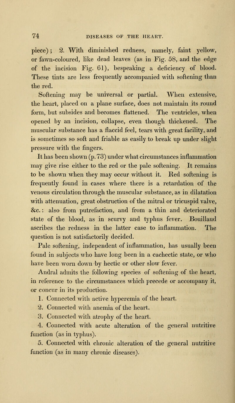 piece); 2. With diminished redness, namely, faint yellow, or fawn-coloured, like dead leaves (as in Fig. 58, and the edge of the incision Fig. 61), bespeaking a deficiency of blood. These tints are less frequently accompanied with softening than the red. Softening may be universal or partial. When extensive, the heart, placed on a plane surface, does not maintain its round form, but subsides and becomes flattened. The ventricles, when opened by an incision, collapse, even though thickened. The muscular substance has a flaccid feel, tears with great facility, and is sometimes so soft and friable as easily to break up under slight pressure with the fingers. It has been shown (p. 73) under what circumstances inflammation may give rise either to the red or the pale softening. It remains to be shown when they may occur without it. Red softening is frequently found in cases where there is a retardation of the venous circulation through the muscular substance, as in dilatation with attenuation, great obstruction of the mitral or tricuspid valve, &c.: also from putrefaction, and from a thin and deteriorated state of the blood, as in scurvy and typhus fever. Bouillaud ascribes the redness in the latter case to inflammation. The question is not satisfactorily decided. Pale softening, independent of inflammation, has usually been found in subjects who have long been in a cachectic state, or who have been worn down by hectic or other slow fever. Andral admits the following species of softening of the heart, in reference to the circumstances which precede or accompany it, or concur in its production. 1. Connected with active hyperemia of the heart. 2. Connected with anemia of the heart. 3. Connected with atrophy of the heart. 4. Connected with acute alteration of the general nutritive function (as in typhus). 5. Coimected with chronic alteration of the general nutritive function (as in many chronic diseases).
