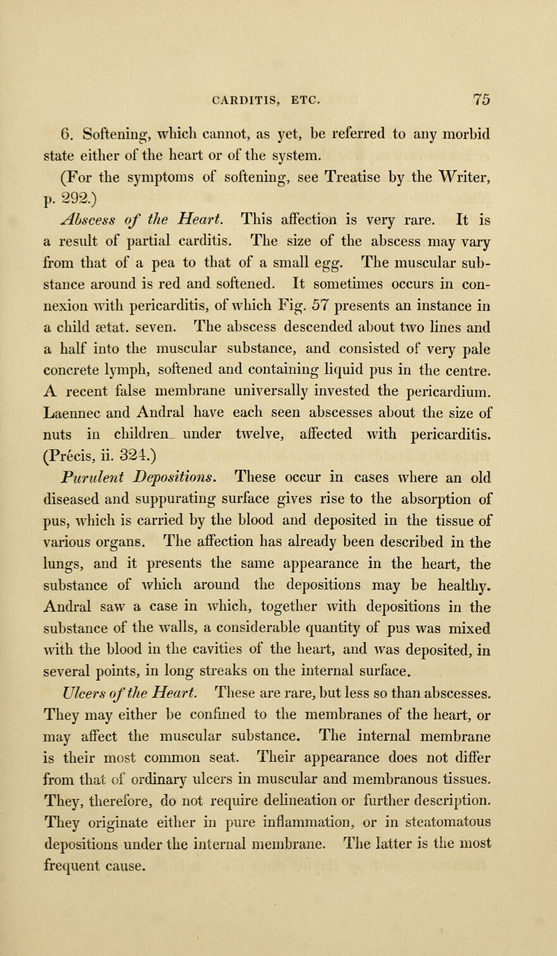 6, Softening, which cannot, as yet, be referred to any morbid state either of the heart or of the system. (For the symptoms of softening, see Treatise by the Writer, p. 292.) Abscess of the Heart. This affection is veiy rare. It is a result of partial carditis. The size of the abscess may vary from that of a pea to that of a small egg. The muscular sub- stance around is red and softened. It sometimes occurs in con- nexion with pericarditis, of which Fig. 57 presents an instance in a child £etat. seven. The abscess descended about two lines and a half into the muscular substance, and consisted of very pale concrete lymph, softened and containing liquid pus in the centre. A recent false membrane universally invested the pericardium. Laennec and Andral have each seen abscesses about the size of nuts in children^ under twelve, affected with pericarditis. (Precis, ii. 324.) Purulent Depositions. These occur in cases where an old diseased and suppurating surface gives rise to the absorption of pus, which is carried by the blood and deposited in the tissue of various organs. The affection has already been described in the lungs, and it presents the same appearance in the heart, the substance of which around the depositions may be healthy. Andral saw a case in which, together with depositions in the substance of the walls, a considerable quantity of pus was mixed with the blood in the cavities of the heart, and was deposited, in several points, in long streaks on the internal surface. Ulcers of the Heart. These are rare, but less so than abscesses. They may either be confined to the membranes of the heart, or may affect the muscular substance. The internal membrane is their most common seat. Their appearance does not differ from that of ordinary ulcers in muscular and membranous tissues. They, therefore, do not require delineation or further description. They originate either in pure inflammation, or in steatomatous depositions under the internal membrane. The latter is the most frequent cause.