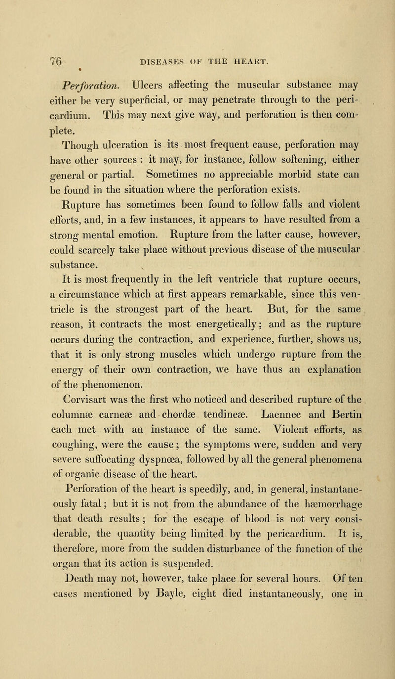 Perforation. Ulcers affecting the muscular substance may either be very superficial, or may penetrate through to the peri- cardium. Tliis may next give way, and perforation is then com- plete. Though ulceration is its most frequent cause, perforation may have other sources : it may, for instance, follow softening, either general or partial. Sometimes no appreciable morbid state can be found in the situation where the perforation exists. Rupture has sometimes been found to follow falls and violent efforts, and, in a few instances, it appears to have resulted from a strong mental emotion. Rupture from the latter cause, however, could scarcely take place without previous disease of the muscular substance. It is most frequently in the left ventricle that rupture occurs, a circumstance which at first appears remarkable, since this ven- tricle is the strongest part of the heart. But, for the same reason, it contracts the most energetically; and as the rupture occurs during the contraction, and experience, further, shows us, that it is only strong muscles which undergo rupture from the energy of their own contraction, w^e have thus an explanation of the phenomenon. Corvisart was the first who noticed and described rupture of the columnse carnese and chordae tendinese. Laennec and Bertin each met with an instance of the same. Violent efforts, as coughing, were the cause; the symptoms were, sudden and very severe suffocating dyspnoea, followed by all the general phenomena of organic disease of the heart. Perforation of the heart is speedily, and, in general, instantane- ously fatal; but it is not from the abundance of the haemorrhage that death results ; for the escape of blood is not very consi- derable, the quantity being limited by the pericardium. It is, therefore, more from the sudden disturbance of the function of the organ that its action is suspended. Death may not, however, take place for several hours. Often cases mentioned by Bayle, eight died instantaneously, one in