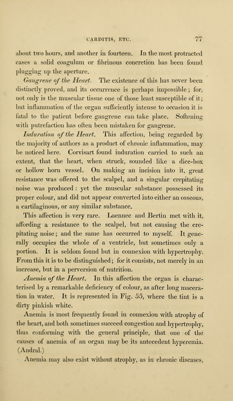 about two hours, and another in fourteen. In the most protracted cases a solid coagulum or fibrinous concretion has been found plugging up the apertui-e. Gangrene of the Heart. The existence of this has never been distinctly proved, and its occurrence is perhaps impossible; for, not only is the muscular tissue one of those least susceptible of it; but inflammation of the organ sufficiently intense to occasion it is fatal to the patient before gangrene can take place. Softening with putrefaction has often been mistaken for gangrene. Induration of the Heart. This affection, being regarded by the majority of authors as a product of chronic inflammation, may be noticed here. Corvisart found induration carried to such an extent, that the heart, when struck, sounded like a dice-box or hollow horn vessel. On making an incision into it, great resistance was offered to the scalpel, and a singular crepitating noise was produced : yet the muscular substance possessed its proper colour, and did not appear converted into either an osseous, a cartilaginous, or any similar substance. This affection is very rare. Laennec and Bertin met with it, affording a resistance to the scalpel, but not causing the cre- pitating noise; and the same has occurred to myself It gene- rally occupies the whole of a ventricle, but sometimes only a portion. It is seldom found but in connexion with hypertrophy. From this it is to be distinguished; for it consists, not merely in an increase, but in a perversion of nutrition. ylnemia of the Heart. In this affection the organ is charac- terised by a remarkable deficiency of colour, as after long macera- tion in water. It is represented in Fig. 55, where the tint is a diiiy pinkish white. Anemia is most frequently found in connexion with atrophy of the heart, and both sometimes succeed congestion and hypertrophy, thus conforming with the general principle, that one of the causes of anemia of an organ maybe its antecedent hyperemia. (Andral.) Anemia may also exist without atrophy, as in chronic diseases.