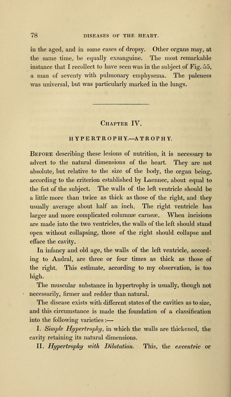 in the aged, and in some cases of dropsy. Other organs may, at the same time, be equally exsanguine. The most remarkable instance that I recollect to have seen was in the subject of Fig. 55, a man of seventy with pulmonary emphysema. The paleness was universal, but was particularly marked in the lungs. Chapter IV. HYPERTROPH Y.—A TROPHY. Before describing these lesions of nutrition, it is necessary to advert to the natural dimensions of the heart. They are not absolute, but relative to the size of the body, the organ being, according to the criterion established by Laennec, about equal to the fist of the subject. The walls of the left ventricle should be a little more than twice as thick as those of the right, and they usually average about half an inch. The right ventricle has larger and more complicated columnse carnese. When incisions are made into the two ventricles, the walls of the left should stand open without collapsing, those of the right should collapse and efface the cavity. In infancy and old age, the walls of the left ventricle, accord- ing to Andral, are three or four times as thick as those of the right. This estimate, according to my observation, is too high. The muscular substance in hypertrophy is usually, though not necessarily, firmer and redder than natural. The disease exists with different states of the cavities as to size, and this circumstance is made the foundation of a classification into the following varieties :— I. Simple Hypertrophy, in which the walls are thickened, the cavity retaining its natural dimensions. II. Hypertrophy with Dilatation. This, the excentric or