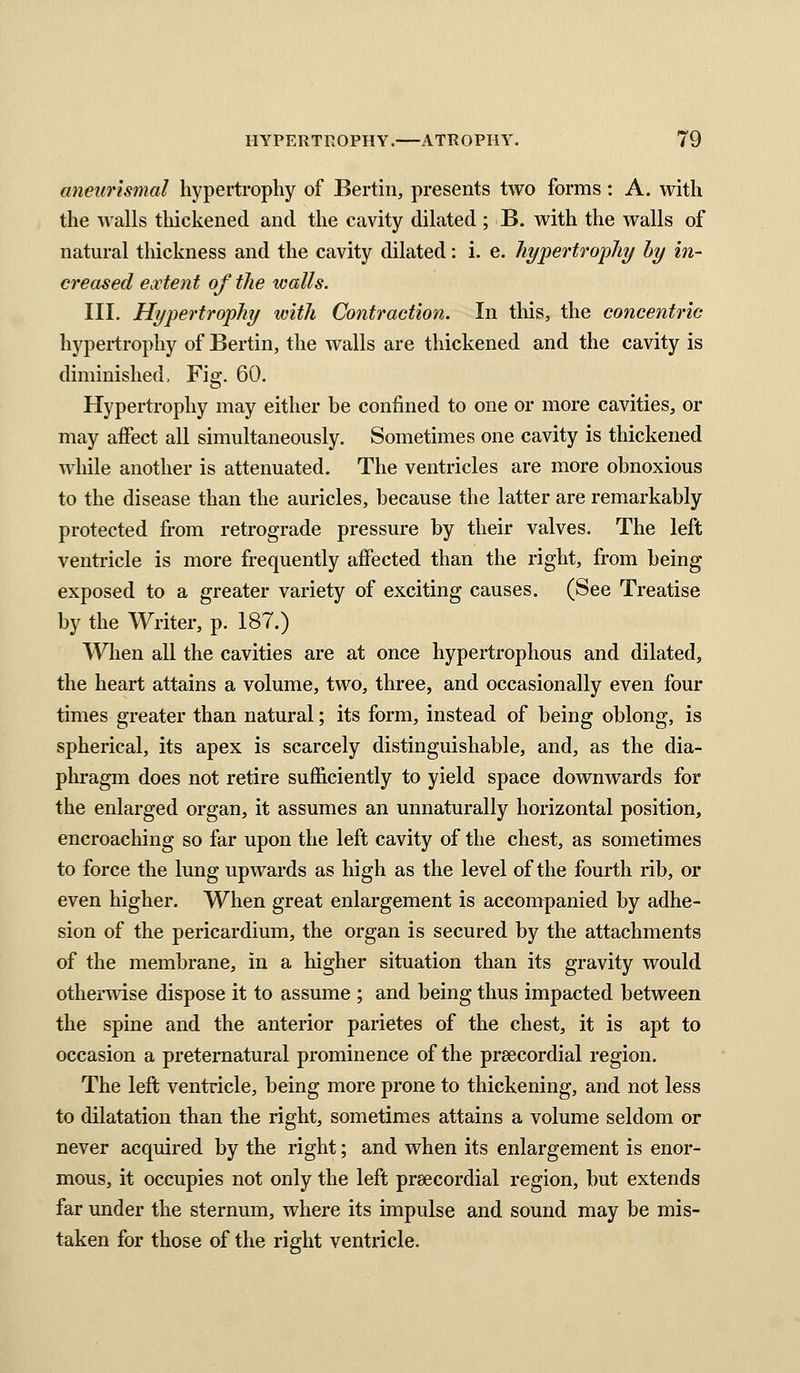 anew'ismal hypertrophy of Bertin, presents two forms: A. with the Avails thickened and the cavity dilated ; B. with the walls of natural thickness and the cavity dilated: i. e. hypertrophy hy in- creased extent of the walls. III. Hypertrophy with Contraction. In this, the concentric hypertrophy of Bertin, the walls are thickened and the cavity is diminished. Fig. 60. Hypertrophy may either be confined to one or more cavities, or may affect all simultaneously. Sometimes one cavity is thickened while another is attenuated. The ventricles are more obnoxious to the disease than the auricles, because the latter are remarkably protected from retrograde pressure by their valves. The left ventricle is more frequently affected than the right, from being exposed to a greater variety of exciting causes. (See Treatise by the Writer, p. 187.) When all the cavities are at once hypertrophous and dilated, the heart attains a volume, two, three, and occasionally even four times greater than natural; its form, instead of being oblong, is spherical, its apex is scarcely distinguishable, and, as the dia- phragm does not retire sufficiently to yield space downwards for the enlarged organ, it assumes an unnaturally horizontal position, encroaching so far upon the left cavity of the chest, as sometimes to force the lung upwards as high as the level of the fourth rib, or even higher. When great enlargement is accompanied by adhe- sion of the pericardium, the organ is secured by the attachments of the membrane, in a higher situation than its gravity would otherwise dispose it to assume ; and being thus impacted between the spine and the anterior parietes of the chest, it is apt to occasion a preternatural prominence of the preecordial region. The left ventricle, being more prone to thickening, and not less to dilatation than the right, sometimes attains a volume seldom or never acquired by the right; and when its enlargement is enor- mous, it occupies not only the left prsecordial region, but extends far under the sternum, where its impulse and sound may be mis- taken for those of the right ventricle.
