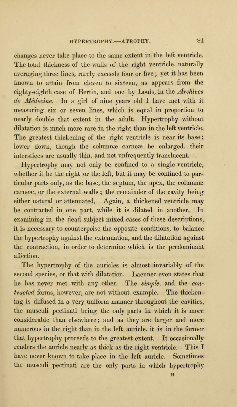 changes never take place to the same extent in the left ventricle. The total thickness of the walls of the right ventricle, naturally averaging three lines, rarely exceeds four or five; yet it has been known to attain from eleven to sixteen, as appears from the eighty-eighth case of Bertin, and one by Louis, in the Archives de Medecine. In a girl of nine years old I have met with it measuring six or seven lines, which is equal in proportion to nearly double that extent in the adult. Hypertrophy without dilatation is much more rare in the right than in the left ventricle. The greatest thickening of the right ventricle is near its base; lower down, though the columnse carnese be enlarged, their interstices are usually thin, and not unfrequently translucent. Hypertrophy may not only be confined to a single ventricle, whether it be the right or the left, but it may be confined to par- ticular parts only, as the base, the septum, the apex, the columnse carneee, or the external walls ; the remainder of the cavity being either natural or attenuated. Again, a thickened ventricle may be contracted in one part, while it is dilated in another. In examining in the dead subject mixed cases of these descriptions, it is necessary to counterpoise the opposite conditions, to balance the hypertrophy against the extenuation, and the dilatation against the contraction, in order to determine which is the predominant affection. The hypertrophy of the auricles is almost invariably of the second species, or that with dilatation. Laennec even states that he has never met with any other. The simple, and the con- tracted forms, however, are not without example. The thicken- ing is diffused in a very uniform manner throughout the cavities, the musculi pectinati being the only parts in which it is more considerable than elsewhere; and as they are larger and more numerous in the right than in the left auricle, it is in the former that hypertrophy proceeds to the greatest extent. It occasionally renders the auricle nearly as thick as the right ventricle. This I have never known to take place in the left auricle. Sometimes the musculi pectinati are the only parts in which hypertrophy H