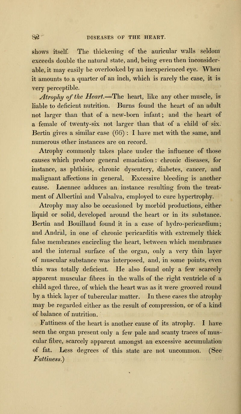 shows itself. The thickening of the auricular walls seldom exceeds double the natural state, and, being even then inconsider- able, it may easily be overlooked by an inexperienced eye. When it amounts to, a quarter of an inch, which is rarely the case, it is very perceptible. Atropliy of the Heart.—The heart, like any other muscle, is liable to deficient nutrition. Burns found the heart of an adult not larger than that of a new-born infant; and the heart of a female of twenty-six not larger than that of a child of six. Bertin gives a similar case (66) : I have met with the same, and numerous other instances are on record. Atrophy commonly takes place under the influence of those causes which produce general emaciation: chronic diseases, for instance, as phthisis, chronic dysentery, diabetes, cancer, and malignant affections in general. Excessive bleeding is another cause. Laennec adduces an instance resulting from the treat- ment of Albertini and Valsalva, employed to cure hypertrophy. Atrophy may also be occasioned by morbid productions, either liquid or solid, developed around the heart or in its substance. Bertin and Bouillaud found it in a case of hydro-pericardium; and Andral, in one of chronic pericarditis with extremely thick false membranes encircling the heart, between which membranes and the internal surface of the organ, only a very thin layer of muscular substance was interposed, and, in some points, even this was totally deficient. He also found only a few scarcely apparent muscular fibres in the walls of the right ventricle of a child aged three, of which the heart was as it were grooved round by a thick layer of tubercular matter. In these cases the atrophy may be regarded either as the result of compression, or of a kind of balance of nutrition. Fattiness of the heart is another cause of its atrophy. I have seen the organ present only a few pale and scanty traces of mus- cular fibre, scarcely apparent amongst an excessive accumulation of fat. Less degrees of this state are not uncommon. (See Fattiness.)
