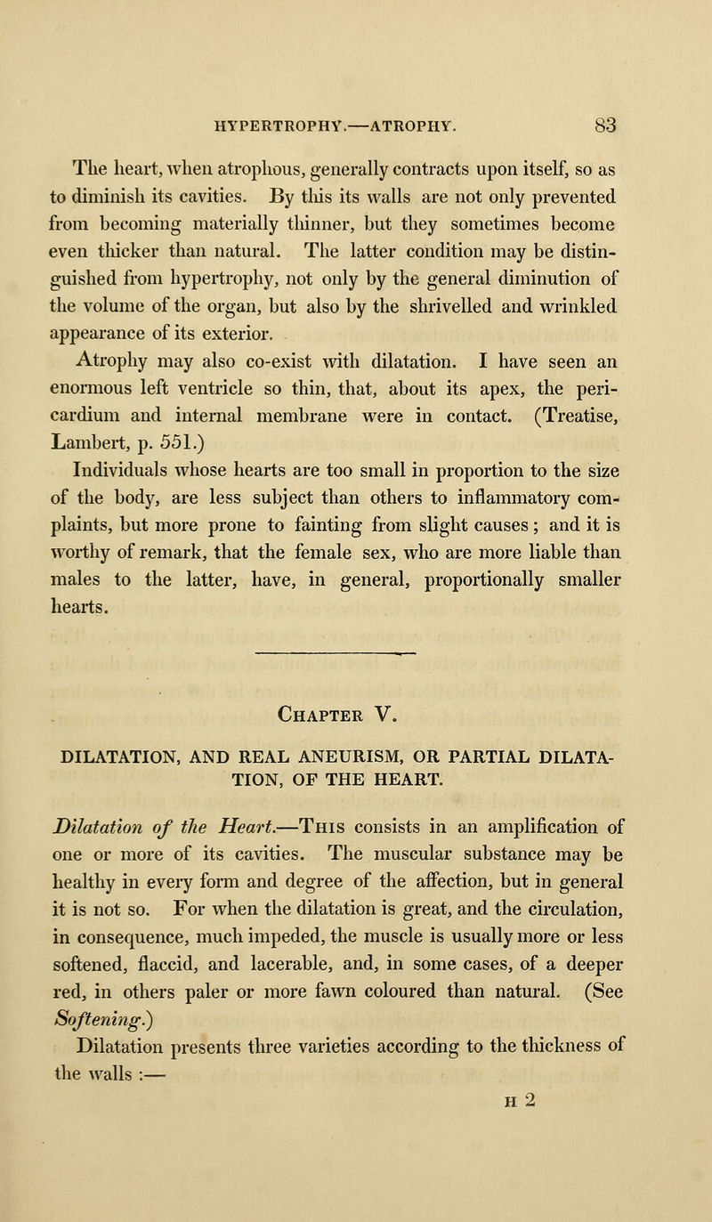 The heart, when atrophoiis, generally contracts upon itself, so as to diminish its cavities. By tliis its walls are not only prevented from becoming materially thinner, but they sometimes become even thicker than natural. The latter condition may be distin- guished from hypertrophy, not only by the general diminution of the volume of the organ, but also by the shrivelled and wrinkled appearance of its exterior. Atrophy may also co-exist with dilatation. I have seen an enormous left ventricle so thin, that, about its apex, the peri- cardium and internal membrane were in contact. (Treatise, Lambert, p. 551.) Individuals whose hearts are too small in proportion to the size of the body, are less subject than others to inflammatory com- plaints, but more prone to fainting from slight causes; and it is worthy of remark, that the female sex, who are more liable than males to the latter, have, in general, proportionally smaller hearts. Chapter V. DILATATION, AND REAL ANEURISM, OR PARTIAL DILATA- TION, OF THE HEART. Dilatation of the Heart.—This consists in an amplification of one or more of its cavities. The muscular substance may be healthy in every form and degree of the affection, but in general it is not so. For when the dilatation is great, and the circulation, in consequence, much impeded, the muscle is usually more or less softened, flaccid, and lacerable, and, in some cases, of a deeper red, in others paler or more fawn coloured than natural. (See Softening.) Dilatation presents three varieties according to the thickness of the walls :— h2