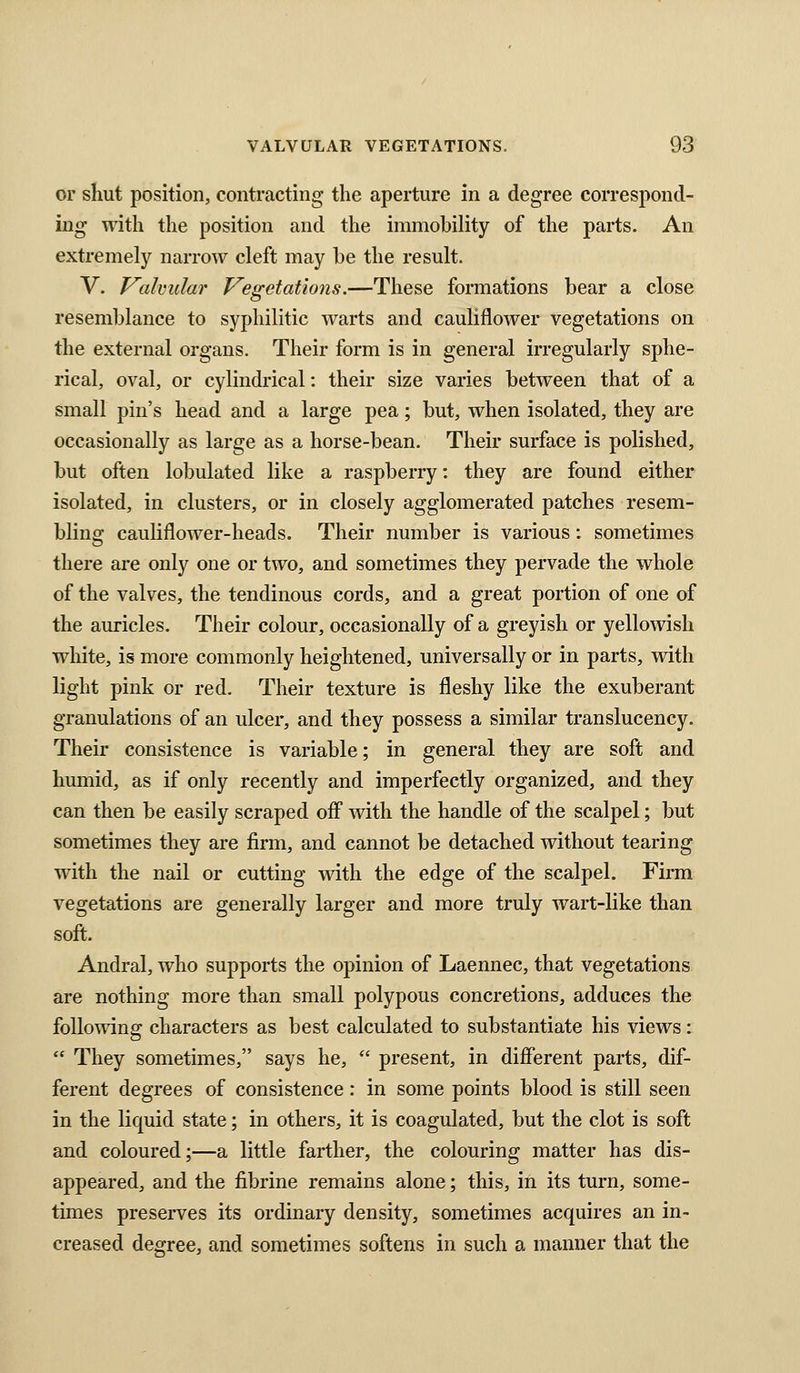 or sKut position, contracting the aperture in a degree correspond- ing with the position and the immobility of the parts. An extremely narrow cleft may he the result. V. Valvular Vegetations.—These formations bear a close resemblance to syphilitic warts and cauliflower vegetations on the external organs. Their form is in general irregularly sphe- rical, oval, or cylindrical: their size varies between that of a small pin's head and a large pea; but, when isolated, they are occasionally as large as a horse-bean. Their surface is polished, but often lobulated like a raspberry: they are found either isolated, in clusters, or in closely agglomerated patches resem- bling cauliflower-heads. Their number is various: sometimes there are only one or two, and sometimes they pervade the whole of the valves, the tendinous cords, and a great portion of one of the auricles. Their colour, occasionally of a greyish or yellowish white, is more commonly heightened, universally or in parts, with light pink or red. Their texture is fleshy like the exuberant granulations of an ulcer, and they possess a similar translucency. Their consistence is variable; in general they are soft and humid, as if only recently and imperfectly organized, and they can then be easily scraped off with the handle of the scalpel; but sometimes they are firm, and cannot be detached without tearing with the nail or cutting with the edge of the scalpel. Firm vegetations are generally larger and more truly wart-like than soft. Andral, who supports the opinion of Laennec, that vegetations are nothing more than small polypous concretions, adduces the following characters as best calculated to substantiate his views:  They sometimes, says he,  present, in different parts, dif- ferent degrees of consistence: in some points blood is still seen in the liquid state; in others, it is coagulated, but the clot is soft and coloured;—a little farther, the colouring matter has dis- appeared, and the fibrine remains alone; this, in its turn, some- times preserves its ordinary density, sometimes acquires an in- creased degree, and sometimes softens in such a manner that the